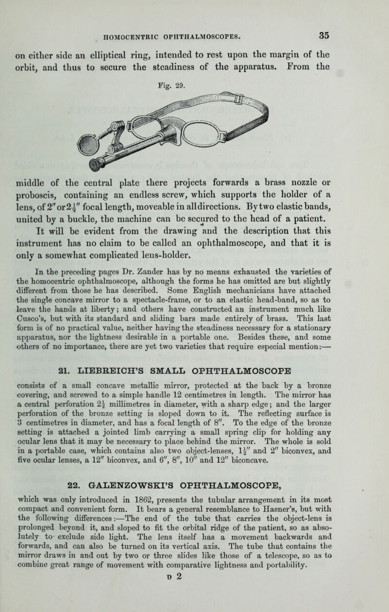 on either side an elliptical ring, intended to rest upon the margin of the orbit, and thus to secure the steadiness of the apparatus. From the Fig. 29. middle of the central plate there projects forwards a brass nozzle or proboscis, containing an endless screw, which supports the holder of a lens, of 2 or 2^ focal length, moveable in all directions. By two elastic bands, united by a buckle, the machine can be secured to the head of a patient. It will be evident from the drawing and the description that this instrument has no claim to be called an ophthalmoscope, and that it is only a somewhat complicated lens-holder. In the preceding pages Dr. Zander has by no means exhausted the varieties of the homocentric ophthalmoscope, although the forms he has omitted are but slightly different from those he has described. Some English mechanicians have attached the single concave mirror to a spectacle-frame, or to an elastic head-band, so as to leave the hands at liberty; and others have constructed an instrument much like Cusco's, but with its standard and sliding bars made entirely of brass. This last form is of no practical value, neither having the steadiness necessary for a stationary apparatus, nor the lightness desirable in a portable one. Besides these, and some others of no importance, there are yet two varieties that require especial mention:— 21. LIEBREICH'S SMALL OPHTHALMOSCOPE consists of a small concave metallic mirror, protected at the back by a bronze covering, and screwed to a simple handle 12 centimetres in length. The mirror has a central perforation 2\ millimetres in diameter, with a sharp edge; and the larger perforation of the bronze setting is sloped down to it. The reflecting surface is 3 centimetres in diameter, and has a focal length of 8. To the edge of the bronze setting is attached a jointed limb carrying a small spring clip for holding any ocular lens that it may be necessary to place behind the mirror. The whole is sold in a portable case, which contains also two object-lenses, 1| and 2 biconvex, and five ocular lenses, a 12 biconvex, and 6, 8, 10 and 12 biconcave. 22. GALENZOWSKI'S OPHTHALMOSCOPE, which was only introduced in 1862, presents the tubular arrangement in its most compact and convenient form. It bears a general resemblance to Hasner's, but with the following differences:—The end of the tube that carries the object-lens is prolonged beyond it, and sloped to fit the orbital ridge of the patient, so as abso- lutely to' exclude side light. The lens itself has a movement backwards and forwards, and can also be turned on its vertical axis. The tube that contains the mirror draws in and out by two or three slides like those of a telescope, so as to combine great range of movement with comparative lightness and portability. \) 2