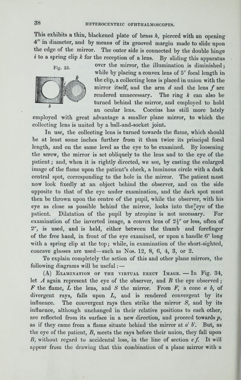 This exhibits a thin, blackened plate of brass h, pierced with an opening 4' in diameter, and by means of its grooved margin made to slide upon the edge of the mirror. The outer side is connected by the double hinge i to a spring clip k for the reception of a lens. By sliding this apparatus over the mirror, the illumination is diminished; while by placing a convex lens of 5 focal length in the clip, a collecting lens is placed in union with the mirror itself, and the arm d and the lens / are rendered unnecessary. The ring k can also be turned behind the mirror, and employed to hold an ocular lens. Coccius has still more lately employed with great advantage a smaller plane mirror, to which the collecting lens is united by a ball-and-socket joint. In use, the collecting lens is turned towards the flame, which should be at least some inches further from it than twice its principal focal length, and on the same level as the eye to be examined. By loosening the screw, the mirror is set obliquely to the lens and to the eye of the patient; and, when it is rightly directed, we see, by casting the enlarged image of the flame upon the patient's cheek, a luminous circle with a dark central spot, corresponding to the hole in the mirror. The patient must now look fixedly at an object behind the observer, and on the side opposite to that of the eye under examination, and the dark spot must then be thrown upon the centre of the pupil, while the observer, with his eye as close as possible behind the mirror, looks into the^eye of the patient. Dilatation of the pupil by atropine is not necessary. For examination of the inverted image, a convex lens of 2J or less, often of 2, is used, and is held, either between the thumb and forefinger of the free hand, in front of the eye examined, or upon a handle 6 long with a spring clip at the top; while, in examination of the short-sighted, concave glasses are used—such as Nos. 12, 8, 6, 4, 3, or 2. To explain completely the action of this and other plane mirrors, the following diagrams will be useful: — (A) Examination of the virtual erect Image. — In Fig. 34, let A again represent the eye of the observer, and B the eye observed ; F the flame, L the lens, and S the mirror. From Fy a cone a b, of divergent rays, falls upon L, and is rendered convergent by its influence. The convergent rays then strike the mirror S, and by its influence, although unchanged in their relative positions to each other, are reflected from its surface in a new direction, and proceed towards p, as if they came from a flame situate behind the mirror at a' b'. But, as the eye of the patient, B, meets the rays before their union, they fall upon B} without regard to accidental loss, in the line of section e f. It will appear from the drawing that this combination of a plane mirror with a