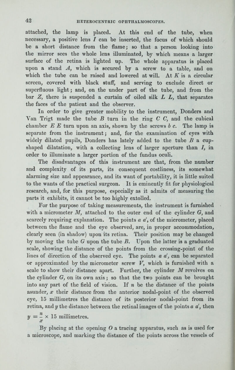 attached, the lamp is placed. At this end of the tube, when necessary, a positive lens / can be inserted, the focus of which should be a short distance from the flame; so that a person looking into the mirror sees the whole lens illuminated, by which means a larger surface of the retina is lighted up. The whole apparatus is placed upon a stand Ay which is secured by a screw to a table, and on which the tube can be raised and lowered at will. At K is a circular screen, covered with black stuff, and serving to exclude direct or superfluous light; and, on the under part of the tube, and from the bar Z, there is suspended a curtain of oiled silk L L, that separates the faces of the patient and the observer. In order to give greater mobility to the instrument, Donders and Van Trigt made the tube B turn in the ring C C, and the cubical chamber E E turn upon an axis, shown by the screws b c. The lamp is separate from the instrument; and, for the examination of eyes with widely dilated pupils, Donders has lately added to the tube B a cup- shaped dilatation, with a collecting lens of larger aperture than 7, in order to illuminate a larger portion of the fundus oculi. The disadvantages of this instrument are that, from the number and complexity of its parts, its consequent costliness, its somewhat alarming size and appearance, and its want of portability, it is little suited to the wants of the practical surgeon. It is eminently fit for physiological research, and, for this purpose, especially as it admits of measuring the parts it exhibits, it cannot be too highly extolled. For the purpose of taking measurements, the instrument is furnished with a micrometer M, attached to the outer end of the cylinder G, and scarcely requiring explanation. The points a a', of the micrometer, placed between the flame and the eye observed, are, in proper accommodation, clearly seen (in shadow) upon its retina. Their position may be changed by moving the tube G upon the tube B. Upon the latter is a graduated scale, showing the distance of the points from the crossing-point of the lines of direction of the observed eye. The points a a!, can be separated or approximated by the micrometer screw Vf which is furnished with a scale to show their distance apart. Further, the cylinder M revolves on the cylinder G, on its own axis ; so that the two points can be brought into any part of the field of vision. If n be the distance of the points asunder, x their distance from the anterior nodal-point of the observed eye, 15 millimetres the distance of its posterior nodal-point from its retina, and y the distance between the retinal images of the points a a', then y = - x 15 millimetres. x By placing at the opening O a tracing apparatus, such as is used for a microscope, and marking the distance of the points across the vessels of