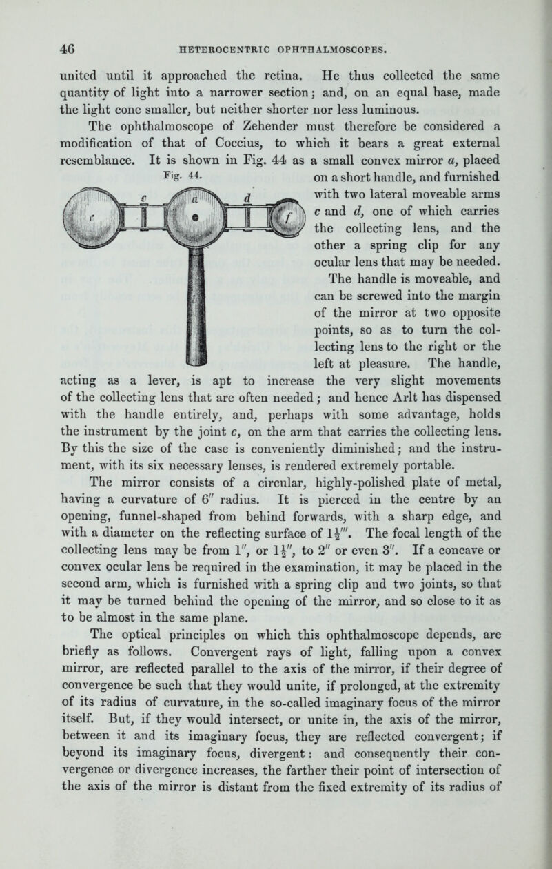 modification of that of Coccius, resemblance. It is shown in Fig. Fig. 44. united until it approached the retina. He thus collected the same quantity of light into a narrower section; and, on an equal base, made the light cone smaller, but neither shorter nor less luminous. The ophthalmoscope of Zehender must therefore be considered a to which it bears a great external 44 as a small convex mirror a, placed on a short handle, and furnished with two lateral moveable arms c and d, one of which carries the collecting lens, and the other a spring clip for any ocular lens that may be needed. The handle is moveable, and can be screwed into the margin of the mirror at two opposite points, so as to turn the col- lecting lens to the right or the left at pleasure. The handle, acting as a lever, is apt to increase the very slight movements of the collecting lens that are often needed ; and hence Arlt has dispensed with the handle entirely, and, perhaps with some advantage, holds the instrument by the joint c, on the arm that carries the collecting lens. By this the size of the case is conveniently diminished; and the instru- ment, with its six necessary lenses, is rendered extremely portable. The mirror consists of a circular, highly-polished plate of metal, having a curvature of 6 radius. It is pierced in the centre by an opening, funnel-shaped from behind forwards, with a sharp edge, and with a diameter on the reflecting surface of 1^'. The focal length of the collecting lens may be from 1, or to 2 or even 3. If a concave or convex ocular lens be required in the examination, it may be placed in the second arm, which is furnished with a spring clip and two joints, so that it may be turned behind the opening of the mirror, and so close to it as to be almost in the same plane. The optical principles on which this ophthalmoscope depends, are briefly as follows. Convergent rays of light, falling upon a convex mirror, are reflected parallel to the axis of the mirror, if their degree of convergence be such that they would unite, if prolonged, at the extremity of its radius of curvature, in the so-called imaginary focus of the mirror itself. But, if they would intersect, or unite in, the axis of the mirror, between it and its imaginary focus, they are reflected convergent; if beyond its imaginary focus, divergent: and consequently their con- vergence or divergence increases, the farther their point of intersection of the axis of the mirror is distant from the fixed extremity of its radius of