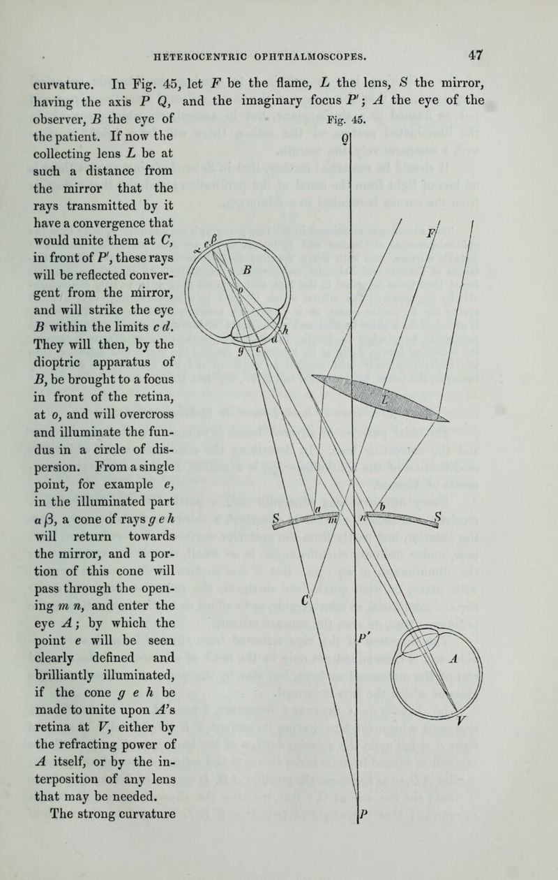curvature. In Fig. 45, let F be the flame, L the lens, S having the axis P Q, and the imaginary focus P; A the observer, B the eye of Fig. 45. the patient. If now the collecting lens L be at such a distance from the mirror that the rays transmitted by it have a convergence that would unite them at C, in front of P', these rays will be reflected conver- gent from the mirror, and will strike the eye B within the limits c d. They will then, by the dioptric apparatus of B} be brought to a focus in front of the retina, at o, and will overcross and illuminate the fun- dus in a circle of dis- persion. From a single point, for example e, in the illuminated part a |3, a cone of raysgeh will return towards the mirror, and a por- tion of this cone will pass through the open- ing m n, and enter the eye A; by which the point e will be seen clearly defined and brilliantly illuminated, if the cone g e h be made to unite upon A's retina at V, either by the refracting power of A itself, or by the in- terposition of any lens that may be needed. The strong curvature the eye mirror, of the
