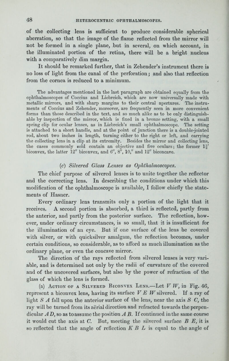 of the collecting lens is sufficient to produce considerable spherical aberration, so that the image of the flame reflected from the mirror will not be formed in a single plane, but in several, on which account, in the illuminated portion of the retina, there will be a bright nucleus with a comparatively dim margin. It should be remarked further, that in Zehender's instrument there is no loss of light from the canal of the perforation; and also that reflection from the cornea is reduced to a minimum. The advantages mentioned in the last paragraph are obtained equally from the ophthalmoscopes of Coccius and Liebreich. which are now universally made with metallic mirrors, and with sharp margins to their central apertures. The instru- ments of Coccius and Zehender, moreover, are frequently seen in more convenient forms than those described in the text, and so much alike as to be only distinguish- able by inspection of the mirror, which is fixed in a bronze setting, with a small spring clip for ocular lenses, as in Liebreich's small ophthalmoscope. The setting is attached to a short handle, and at the point of junction there is a double-jointed rod, about two inches in length, turning either to the right or left, and carrying the collecting lens in a clip at its extremity. Besides the mirror and collecting lens, the cases commonly gold contain an objective and five oculars; the former 1^' biconvex, the latter 12 biconvex, and 6, 8, 10, and 12 biconcave. (c) Silvered Glass Lenses as Ophthalmoscopes. The chief purpose of silvered lenses is to unite together the reflector and the correcting lens. In describing the conditions under which this modification of the ophthalmoscope is available, I follow chiefly the state- ments of Hasner. Every ordinary lens transmits only a portion of the light that it receives. A second portion is absorbed, a third is reflected, partly from the anterior, and partly from the posterior surface. The reflection, how- ever, under ordinary circumstances, is so small, that it is insufficient for the illumination of an eye. But if one surface of the lens be covered with silver, or with quicksilver amalgam, the reflection becomes, under certain conditions, so considerable, as to afford as much illumination as the ordinary plane, or even the concave mirror. The direction of the rays reflected from silvered lenses is very vari- able, and is determined not only by the radii of curvature of the covered and of the uncovered surfaces, but also by the power of refraction of the glass of which the lens is formed. (a) Action of a Silvered Biconvex Lens.—Let V W, in Fig. 46, represent a biconvex lens, having its surface V E W silvered. If a ray of light S A fall upon the anterior surface of the lens, near the axis & C, the ray will be turned from its aerial direction and refracted towards the perpen- dicular A D, so as to assume the position A B. If continued in the same course it would cut the axis at C. But, meeting the silvered surface B E, it is so reflected that the angle of reflection K B L is equal to the angle of