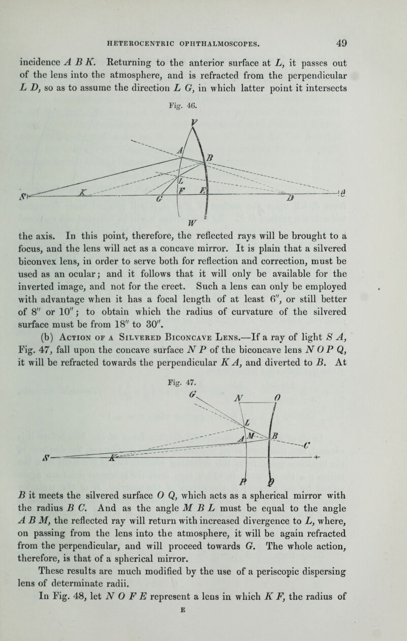 incidence A B K. Returning to the anterior surface at L, it passes out of the lens into the atmosphere, and is refracted from the perpendicular L D, so as to assume the direction L G, in which latter point it intersects L F E G \. j W D —J ii the axis. In this point, therefore, the reflected rays will be brought to a focus, and the lens will act as a concave mirror. It is plain that a silvered biconvex lens, in order to serve both for reflection and correction, must be used as an ocular; and it follows that it will only be available for the inverted image, and not for the erect. Such a lens can only be employed with advantage when it has a focal length of at least 6, or still better of 8 or 10; to obtain which the radius of curvature of the silvered surface must be from 18 to 30. (b) Action of a Silvered Biconcave Lens.—If a ray of light S A, Fig. 47, fall upon the concave surface N P of the biconcave lens N O P Q, it will, be refracted towards the perpendicular K A, and diverted to B. At B it meets the silvered surface 0 Q, which acts as a spherical mirror with the radius B C. And as the angle M B L must be equal to the angle A B M, the reflected ray will return with increased divergence to L, where, on passing from the lens into the atmosphere, it will be again refracted from the perpendicular, and will proceed towards G. The whole action, therefore, is that of a spherical mirror. These results are much modified by the use of a periscopic dispersing lens of determinate radii. In Fig. 48, let N O F E represent a lens in which K F} the radius of e