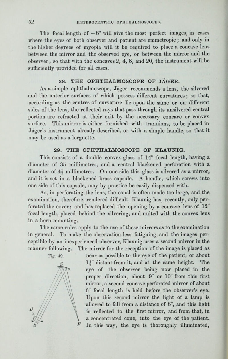 The focal length of — 8 will give the most perfect images, in cases where the eyes of both observer and patient are emmetropic; and only in the higher degrees of myopia will it be required to place a concave lens between the mirror and the observed eye, or between the mirror and the observer; so that with the concaves 2, 4, 8, and 20, the instrument will be sufficiently provided for all cases. 28. THE OPHTHALMOSCOPE OF JAGER. As a simple ophthalmoscope, Jtiger recommends a lens, the silvered and the anterior surfaces of which possess different curvatures; so that, according as the centres of curvature lie upon the same or on different sides of the lens, the reflected rays that pass through its unsilvered central portion are refracted at their exit by the necessary concave or convex surface. This mirror is either furnished with trunnions, to be placed in Jager's instrument already described, or with a simple handle, so that it may be used as a lorgnette. 29. THE OPHTHALMOSCOPE OP KLAUNIG. This consists of a double convex glass of 14 focal length, having a diameter of 35 millimetres, and a central blackened perforation with a diameter of millimetres. On one side this glass is silvered as a mirror, and it is set in a blackened brass capsule. A handle, which screws into one side of this capsule, may by practice be easily dispensed with. As, in perforating the lens, the canal is often made too large, and the examination, therefore, rendered difficult, Klaunig has, recently, only per- forated the cover; and has replaced the opening by a concave lens of 12 focal length, placed behind the silvering, and united with the convex lens in a horn mounting. The same rules apply to the use of these mirrors as to the examination in general. To make the observation less fatiguing, and the images per- ceptible by an inexperienced observer, Klaunig uses a second mirror in the manner following. The mirror for the reception of the image is placed as Fig. 49. near as possible to the eye of the patient, or about 1^ distant from it, and at the same height. The eye of the observer being now placed in the proper direction, about 9 or 10 from this first mirror, a second concave perforated mirror of about 6 focal length is held before the observer's eye. Upon this second mirror the light of a lamp is allowed to fall from a distance of 8, and this light is reflected to the first mirror, and from that, in a concentrated cone, into the eye of the patient. In this way, the eye is thoroughly illuminated,