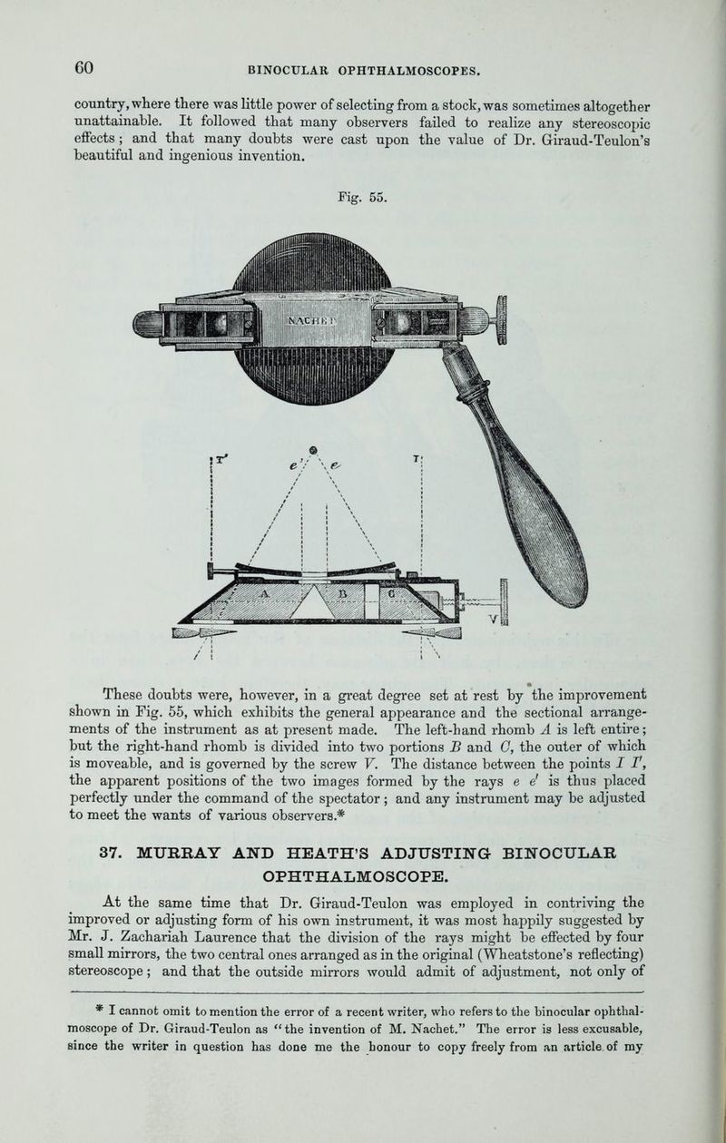 country, where there was little power of selecting from a stock, was sometimes altogether unattainable. It followed that many observers failed to realize any stereoscopic effects ; and that many doubts were cast upon the value of Dr. Giraud-Teulon's beautiful and ingenious invention. Fig. 55. These doubts were, however, in a great degree set at rest by the improvement shown in Fig. 55, which exhibits the general appearance and the sectional arrange- ments of the instrument as at present made. The left-hand rhomb A is left entire; but the right-hand rhomb is divided into two portions B and G, the outer of which is moveable, and is governed by the screw V. The distance between the points I F, the apparent positions of the two images formed by the rays e e' is thus placed perfectly under the command of the spectator; and any instrument may be adjusted to meet the wants of various observers.* 37. MURRAY AND HEATH'S ADJUSTING- BINOCULAR OPHTHALMOSCOPE. At the same time that Dr. Giraud-Teulon was employed in contriving the improved or adjusting form of his own instrument, it was most happily suggested by Mr. J. Zachariah Laurence that the division of the rays might be effected by four small mirrors, the two central ones arranged as in the original (Wheatstone's reflecting) stereoscope; and that the outside mirrors would admit of adjustment, not only of * I cannot omit to mention the error of a recent writer, who refers to the binocular ophthal- moscope of Dr. Giraud-Teulon as the invention of M. Nachet. The error is less excusable, since the writer in question has done me the honour to copy freely from an article of my