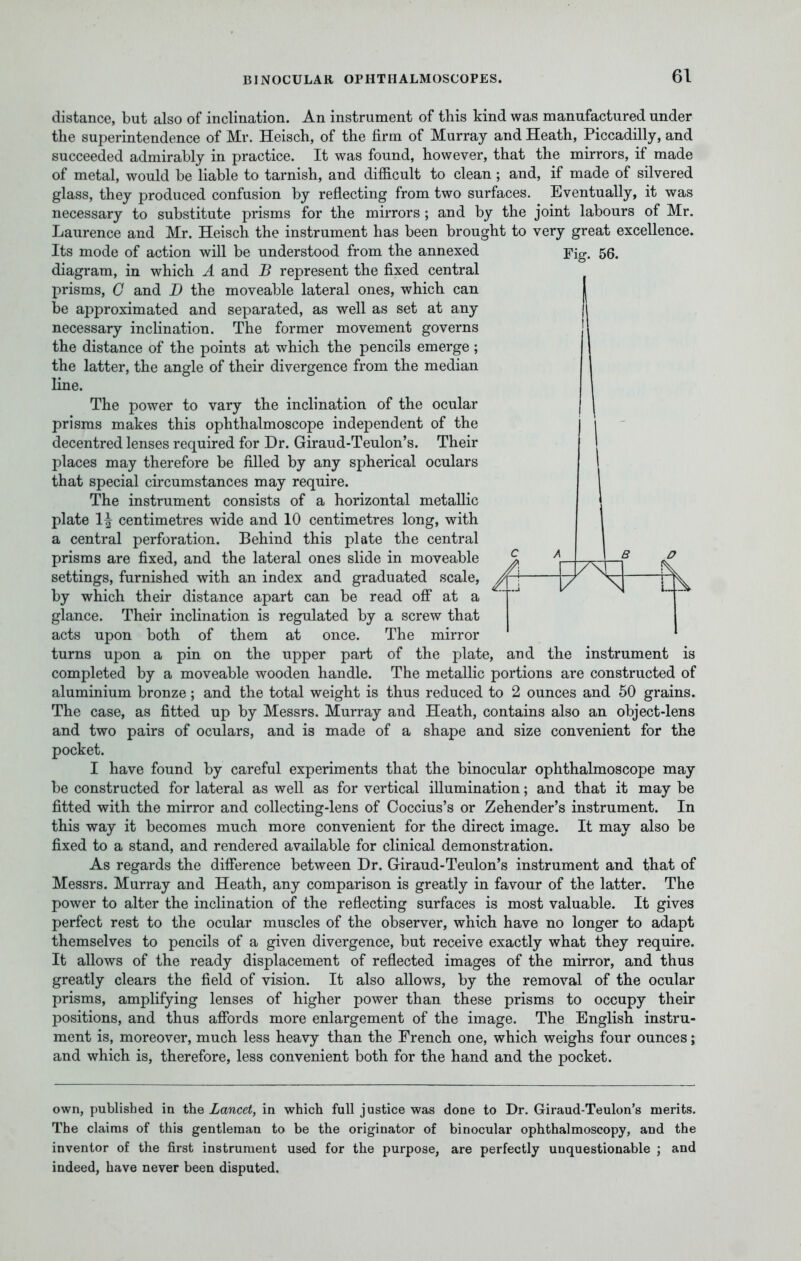 distance, but also of inclination. An instrument of this kind was manufactured under the superintendence of Mr. Heisch, of the firm of Murray and Heath, Piccadilly, and succeeded admirably in practice. It was found, however, that the mirrors, if made of metal, would be liable to tarnish, and difficult to clean; and, if made of silvered glass, they produced confusion by reflecting from two surfaces. Eventually, it was necessary to substitute prisms for the mirrors ; and by the joint labours of Mr. Laurence and Mr. Heisch the instrument has been brought to very great excellence. Its mode of action will be understood from the annexed diagram, in which A and B represent the fixed central prisms, G and B the moveable lateral ones, which can be approximated and separated, as well as set at any necessary inclination. The former movement governs the distance of the points at which the pencils emerge; the latter, the angle of their divergence from the median line. The power to vary the inclination of the ocular prisms makes this ophthalmoscope independent of the decentred lenses required for Dr. Giraud-Teulon's. Their places may therefore be filled by any spherical oculars that special circumstances may require. The instrument consists of a horizontal metallic plate 1^ centimetres wide and 10 centimetres long, with a central perforation. Behind this plate the central prisms are fixed, and the lateral ones slide in moveable settings, furnished with an index and graduated scale, by which their distance apart can be read off at a glance. Their inclination is regulated by a screw that acts upon both of them at once. The mirror turns upon a pin on the upper part of the plate, completed by a moveable wooden handle. Fig. 56. V and the instrument is The metallic portions are constructed of aluminium bronze ; and the total weight is thus reduced to 2 ounces and 50 grains. The case, as fitted up by Messrs. Murray and Heath, contains also an object-lens and two pairs of oculars, and is made of a shape and size convenient for the pocket. I have found by careful experiments that the binocular ophthalmoscope may be constructed for lateral as well as for vertical illumination; and that it may be fitted with the mirror and collecting-lens of Coccius's or Zehender's instrument. In this way it becomes much more convenient for the direct image. It may also be fixed to a stand, and rendered available for clinical demonstration. As regards the difference between Dr. Giraud-Teulon's instrument and that of Messrs. Murray and Heath, any comparison is greatly in favour of the latter. The power to alter the inclination of the reflecting surfaces is most valuable. It gives perfect rest to the ocular muscles of the observer, which have no longer to adapt themselves to pencils of a given divergence, but receive exactly what they require. It allows of the ready displacement of reflected images of the mirror, and thus greatly clears the field of vision. It also allows, by the removal of the ocular prisms, amplifying lenses of higher power than these prisms to occupy their positions, and thus affords more enlargement of the image. The English instru- ment is, moreover, much less heavy than the French one, which weighs four ounces; and which is, therefore, less convenient both for the hand and the pocket. own, published in the Lancet, in which full justice was done to Dr. Giraud-Teulon's merits. The claims of this gentleman to be the originator of binocular ophthalmoscopy, and the inventor of the first instrument used for the purpose, are perfectly unquestionable ; and indeed, have never been disputed.