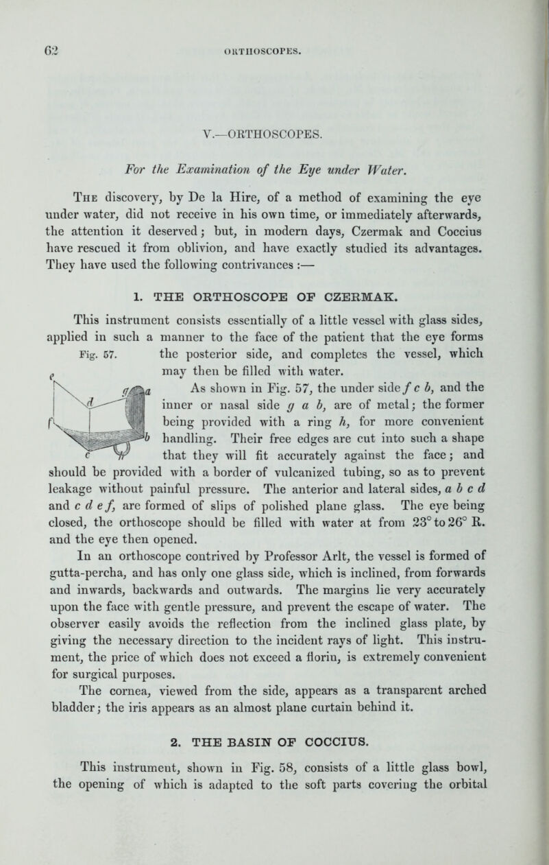V.—ORTHOSCOPES. For the Examination of the Eye under Water. The discovery, by De la Hire, of a method of examining the eye under water, did not receive in his own time, or immediately afterwards, the attention it deserved; but, in modern days, Czermak and Coccius have rescued it from oblivion, and have exactly studied its advantages. They have used the following contrivances :— 1. THE ORTHOSCOPE OF CZERMAK. This instrument consists essentially of a little vessel with glass sides, applied in such a manner to the face of the patient that the eye forms Fig. 57. the posterior side, and completes the vessel, which may then be filled with water. As shown in Fig. 57, the under side/c b, and the inner or nasal side gab, are of metal; the former being provided with a ring h, for more convenient handling. Their free edges are cut into such a shape that they will fit accurately against the face; and should be provided with a border of vulcanized tubing, so as to prevent leakage without painful pressure. The anterior and lateral sides, abed and c d ef, are formed of slips of polished plane glass. The eye being closed, the orthoscope should be filled with water at from 23° to 26° K,. and the eye then opened. In an orthoscope contrived by Professor Arlt, the vessel is formed of gutta-percha, and has only one glass side, which is inclined, from forwards and inwards, backwards and outwards. The margins lie very accurately upon the face with gentle pressure, and prevent the escape of water. The observer easily avoids the reflection from the inclined glass plate, by giving the necessary direction to the incident rays of light. This instru- ment, the price of which does not exceed a florin, is extremely convenient for surgical purposes. The cornea, viewed from the side, appears as a transparent arched bladder; the iris appears as an almost plane curtain behind it. 2. THE BASIN OF COCCIUS. This instrument, shown in Fig. 58, consists of a little glass bowl, the opening of which is adapted to the soft parts covering the orbital