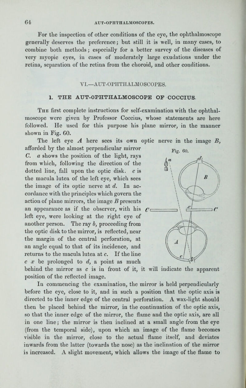 For the inspection of other conditions of the eye, the ophthalmoscope generally deserves the preference; but still it is well, in many cases, to combine both methods; especially for a better survey of the diseases of very myopic eyes, in cases of moderately large exudations under the retina, separation of the retina from the choroid, and other conditions. VI.—AUT-OPHTHALMOSCOPES. 1. THE AUT-OPHTHALMOSCOPE OF COCCIUS. The first complete instructions for self-examination with the ophthal- moscope were given by Professor Coccius, whose statements are here followed. He used for this purpose his plane mirror, in the manner shown in Fig. 60. The left eye A here sees its own optic nerve in the image B, afforded by the almost perpendicular mirror -p. 6Q C. a shows the position of the light, rays from which, following the direction of the dotted line, fall upon the optic disk, c is the macula lutea of the left eye, which sees the image of its optic nerve at d. In ac- cordance with the principles which govern the action of plane mirrors, the image B presents an appearance as if the observer, with his c left eye, were looking at the right eye of another person. The ray b, proceeding from the optic disk to the mirror, is reflected, near the margin of the central perforation, at an angle equal to that of its incidence, and returns to the macula lutea at c. If the line c x be prolonged to d, a point as much behind the mirror as c is in front of it, it will indicate the apparent position of the reflected image. In commencing the examination, the mirror is held perpendicularly before the eye, close to it, and in such a position that the optic axis is directed to the inner edge of the central perforation. A wax-light should then be placed behind the mirror, in the continuation of the optic axis, so that the inner edge of the mirror, the flame and the optic axis, are all in one line; the mirror is then inclined at a small angle from the eye (from the temporal side), upon which an image of the flame becomes visible in the mirror, close to the actual flame itself, and deviates inwards from the latter (towards the nose) as the inclination of the mirror is increased. A slight movement, which allows the image of the flame to