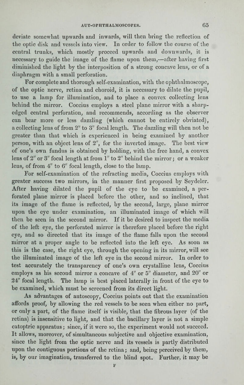deviate somewhat upwards and inwards, will then bring the reflection of the optic disk and vessels into view. In order to follow the course of the central trunks, which mostly proceed upwards and downwards, it is necessary to guide the image of the flame upon them,—after having first diminished the light by the interposition of a strong concave lens, or of a diaphragm with a small perforation. For complete and thorough self-examination, with the ophthalmoscope, of the optic nerve, retina and choroid, it is necessary to dilate the pupil, to use a lamp for illumination, and to place a convex collecting lens behind the mirror. Coccius employs a steel plane mirror with a sharp- edged central perforation, and recommends, according as the observer can bear more or less dazzling (which cannot be entirely obviated), a collecting lens of from 2 to 3 focal length. The dazzling will then not be greater than that which is experienced in being examined by another person, with an object lens of 2, for the inverted image. The best view of one's own fundus is obtained by holding, with the free hand, a convex lens of 2 or 3 focal length at from 1 to 2 behind the mirror j or a weaker leus, of from 4 to 6 focal length, close to the lamp. For self-examination of the refracting media, Coccius employs with greater success two mirrors, in the manner first proposed by Seydeler. After having dilated the pupil of the eye to be examined, a per- forated plane mirror is placed before the other, and so inclined, that its image of the flame is reflected, by the second, large, plane mirror upon the eye under examination, an illuminated image of which will then be seen in the second mirror. If it be desired to inspect the media of the left eye, the perforated mirror is therefore placed before the right eye, and so directed that its image of the flame falls upon the second mirror at a proper angle to be reflected into the left eye. As soon as this is the case, the right eye, through the opening in its mirror, will see the illuminated image of the left eye in the second mirror. In order to test accurately the transparency of one's own crystalline lens, Coccius employs as his second mirror a concave of 4 or 5 diameter, and 20 or 24 focal length. The lamp is best placed laterally in front of the eye to be examined, which must be screened from its direct light. As advantages of autoscopy, Coccius points out that the examination affords proof, by allowing the red vessels to be seen when either no part, or only a part, of the flame itself is visible, that the fibrous layer (of the retina) is insensitive to light, and that the bacillary layer is not a simple catoptric apparatus; since, if it were so, the experiment would not succeed. It allows, moreover, of simultaneous subjective and objective examination, since the light from the optic nerve and its vessels is partly distributed upon the contiguous portions of the retina; and, being perceived by them, is, by our imagination, transferred to the blind spot. Further, it may be p