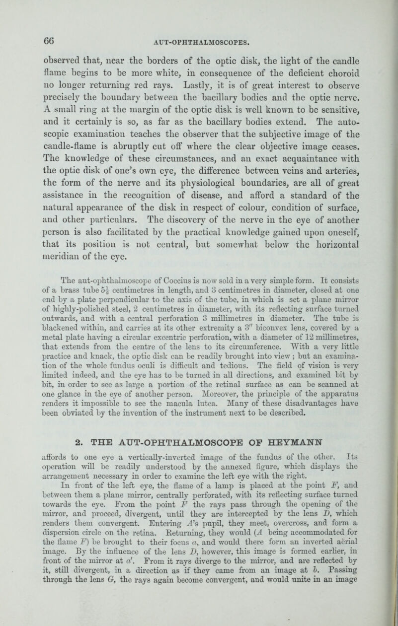 observed that, near the borders of the optic disk, the light of the candle flame begins to be more white, in consequence of the deficient choroid no longer returning red rays. Lastly, it is of great interest to observe precisely the boundary between the bacillary bodies and the optic nerve. A small ring at the margin of the optic disk is well known to be sensitive, and it certainly is so, as far as the bacillary bodies extend. The auto- scopic examination teaches the observer that the subjective image of the candle-flame is abruptly cut off where the clear objective image ceases. The knowledge of these circumstances, and an exact acquaintance with the optic disk of one's own eye, the difference between veins and arteries, the form of the nerve and its physiological boundaries, are all of great assistance in the recognition of disease, and afford a standard of the natural appearance of the disk in respect of colour, condition of surface, and other particulars. The discovery of the nerve in the eye of another person is also facilitated by the practical knowledge gained upon oneself, that its position is not central, but somewhat below the horizontal meridian of the eye. The aut-ophthahnoscope of Coccius is now sold in a very simple form. It consists of a brass tube 5^ centimetres in length, and 3 centimetres in diameter, closed at one end by a plate perpendicular to the axis of the tube, in which is set a plane mirror of highly-polished steel, 2 centimetres in diameter, with its reflecting surface turned outwards, and with a central perforation 3 millimetres in diameter. The tube is blackened within, and carries at its other extremity a 3 biconvex lens, covered by a metal plate having a circular excentric perforation, with a diameter of 12 millimetres, that extends from the centre of the lens to its circumference. With a very little practice and knack, the optic disk can be readily brought into view ; but an examinn - tion of the whole fundus oculi is difficult and tedious. The field of vision is very limited indeed, and the eye has to be turned in all directions, and examined bit by bit, in order to see as large a portion of the retinal surface as can be scanned at one glance in the eye of another person. Moreover, the principle of the apparatus renders it impossible to see the macula lutea. Many of these disadvantages have been obviated by the invention of the instrument next to be described. 2. THE AUT-OPHTHALMOSCOPE OP HEYMANN affords to one eye a vertically-inverted image of the fundus of the other. Its operation will be readily understood by the annexed figure, which displays the arrangement necessaiy in order to examine the left eye with the right. In front of the left eye, the flame of a lamp is placed at the point F, and between them a plane mirror, centrally perforated, with its reflecting surface turned towards the eye. From the point F the rays pass through the opening of the mirror, and proceed, divergent, until they are intercepted by the lens D, which renders them convergent. Entering A*8 pupil, they meet, overcross, and form a dispersion circle on the retina. Returning, they would (A being accommodated for the flame F) be brought to their focus a, and would there form an inverted aerial image. By the influence of the lens D, however, this image is formed earlier, in front of the mirror at a'. From it rays diverge to the mirror, and are reflected by it, still divergent, in a direction as if they came from an image at b. Passing through the lens G, the rays again become convergent, and would unite in an image