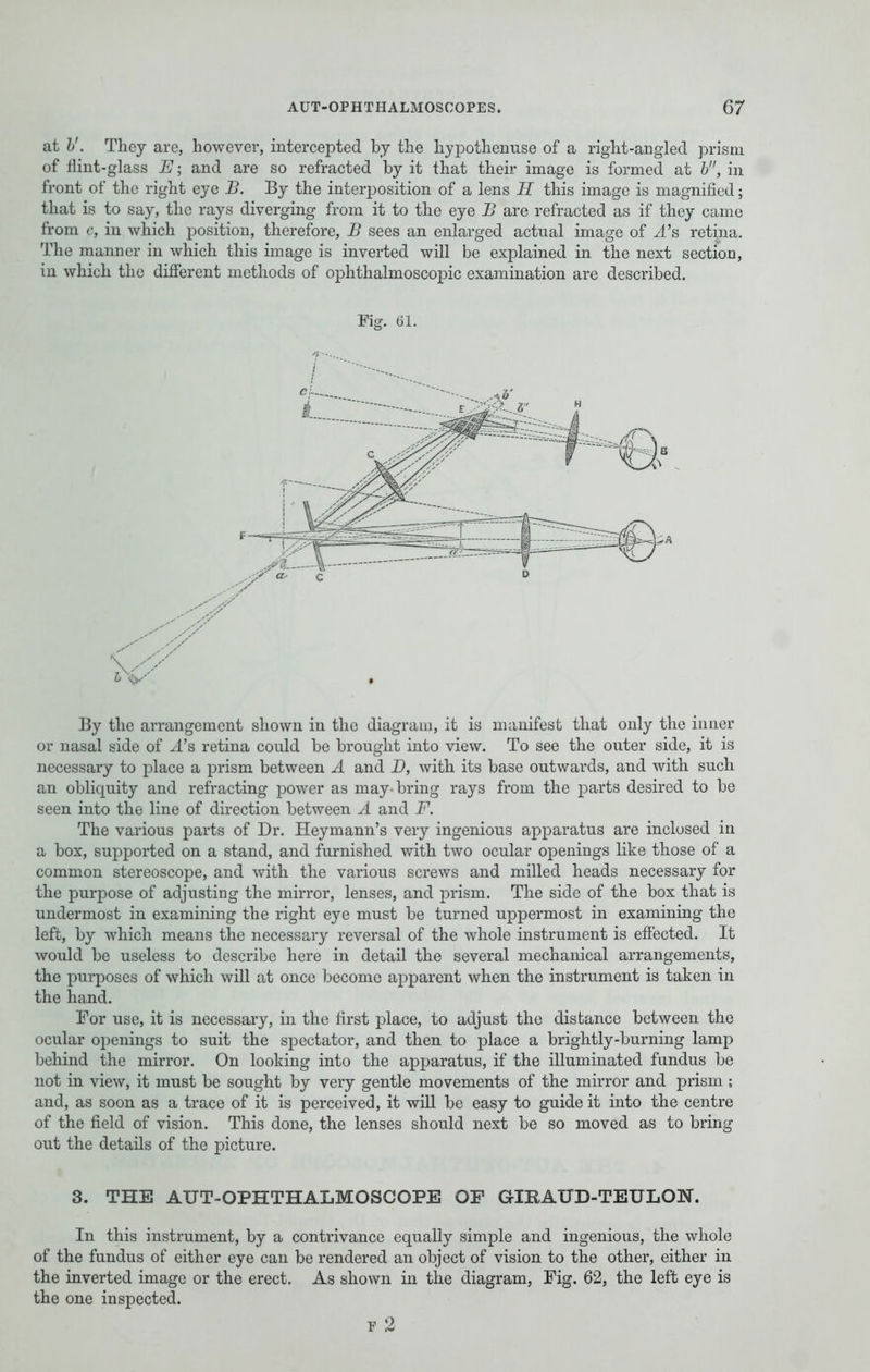 at V. They are, however, intercepted by the hypothenuse of a right-angled prism of flint-glass E; and are so refracted by it that their image is formed at b, in front of the right eye B. By the interposition of a lens H this image is magnified; that is to say, the rays diverging from it to the eye B are refracted as if they came from c, in which position, therefore, B sees an enlarged actual image of ^4's retina. The manner in which this image is inverted will be explained in the next section, in which the different methods of ophthalmoscopic examination are described. Fig. 61. By the arrangement shown in the diagram, it is manifest that only the inner or nasal side of ^l's retina could be brought into view. To see the outer side, it is necessary to place a prism between A and D, with its base outwards, and with such an obliquity and refracting power as may bring rays from the parts desired to be seen into the line of direction between A and F. The various parts of Dr. Heymann's very ingenious apparatus are inclosed in a box, supported on a stand, and furnished with two ocular openings like those of a common stereoscope, and with the various screws and milled heads necessary for the purpose of adjusting the mirror, lenses, and prism. The side of the box that is undermost in examining the right eye must be turned uppermost in examining the left, by which means the necessary reversal of the whole instrument is effected. It would be useless to describe here in detail the several mechanical arrangements, the purposes of which will at once become apparent when the instrument is taken in the hand. For use, it is necessary, in the first place, to adjust the distance between the ocular openings to suit the spectator, and then to place a brightly-burning lamp behind the mirror. On looking into the apparatus, if the illuminated fundus be not in view, it must be sought by very gentle movements of the mirror and prism ; and, as soon as a trace of it is perceived, it will be easy to guide it into the centre of the field of vision. This done, the lenses should next be so moved as to bring out the details of the picture. 3. THE AUT-OPHTHALMOSCOPE OF GIBATXD-TEULON. In this instrument, by a contrivance equally simple and ingenious, the whole of the fundus of either eye can be rendered an object of vision to the other, either in the inverted image or the erect. As shown in the diagram, Fig. 62, the left eye is the one inspected. f 2