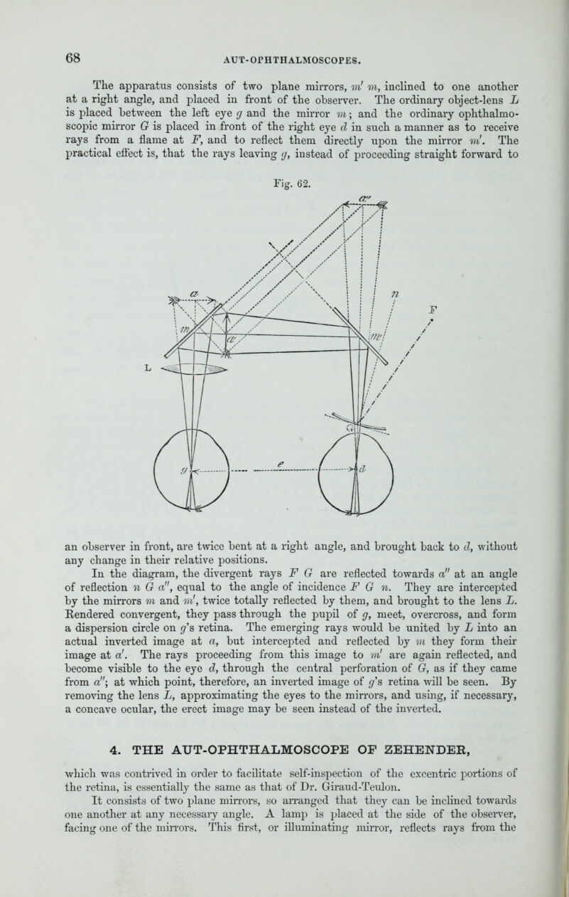 The apparatus consists of two plane mirrors, m'm, inclined to one another at a right angle, and placed in front of the observer. The ordinary object-lens L is placed between the left eye g and the mirror m; and the ordinary ophthalmo- scopic mirror G is placed in front of the right eye d in such a manner as to receive rays from a flame at F, and to reflect them directly upon the mirror m'. The practical effect is, that the rays leaving ij, instead of proceeding straight forward to Fig. 62. an observer in front, are twice bent at a right angle, and brought back to d, without any change in their relative positions. In the diagram, the divergent rays F G are reflected towards a at an angle of reflection n G a, equal to the angle of incidence F G n. They are intercepted by the mirrors m and m', twice totally reflected by them, and brought to the lens L. Rendered convergent, they pass through the pupil of g, meet, overcross, and form a dispersion circle on g's retina. The emerging rays would be united by L into an actual inverted image at a, but intercepted and reflected by m they form their image at a'. The rays proceeding from this image to m' are again reflected, and become visible to the eye d, through the central perforation of G, as if they came from a; at which point, therefore, an inverted image of g's retina will be seen. By removing the lens L, approximating the eyes to the mirrors, and using, if necessary, a concave ocular, the erect image may be seen instead of the inverted. 4. THE AUT-OPHTHALMOSCOPE OF ZEHENDER, which was contrived in order to facilitate self-inspection of the excentric portions of the retina, is essentially the same as that of Dr. Giraud-Teulon. It consists of two plane mirrors, so arranged that they can be inclined towards one another at any necessary angle. A lamp is placed at the side of the observer, facing one of the mirrors. This first, or illuminating mirror, reflects rays from the