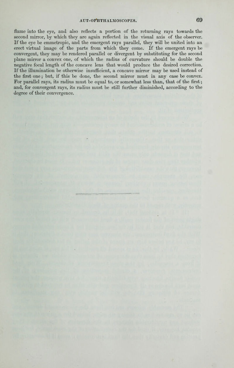 flame into the eye, and also reflects a portion of the returning rays towards the second mirror, by which they are again reflected in the visual axis of the observer. If the eye be emmetropic, and the emergent rays parallel, they will be united into an erect virtual image of the parts from which they come. If the emergent rays be convergent, they may be rendered parallel or divergent by substituting for the second plane mirror a convex one, of which the radius of curvature should be double the negative focal length of the concave lens that would produce the desired correction. If the illumination be otherwise insufficient, a concave mirror may be used instead of the first one; but, if this be done, the second mirror must in any case be convex. For parallel rays, its radius must be equal to, or somewhat less than, that of the first; and, for convergent rays, its radius must be still further diminished, according to the degree of their convergence.