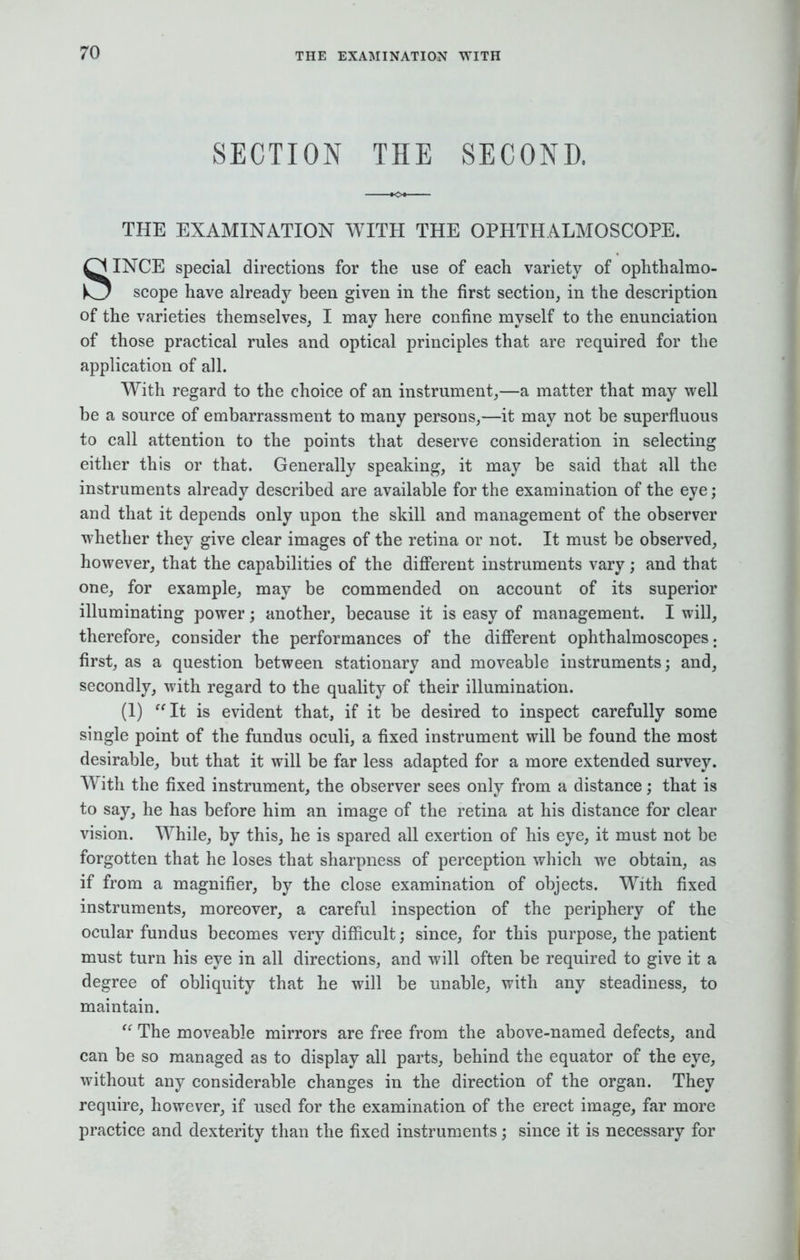 SECTION THE SECOND, THE EXAMINATION WITH THE OPHTHALMOSCOPE. SINCE special directions for the use of each variety of ophthalmo- scope have already been given in the first section, in the description of the varieties themselves, I may here confine myself to the enunciation of those practical rules and optical principles that are required for the application of all. With regard to the choice of an instrument,—a matter that may well be a source of embarrassment to many persons,—it may not be superfluous to call attention to the points that deserve consideration in selecting either this or that. Generally speaking, it may be said that all the instruments already described are available for the examination of the eye; and that it depends only upon the skill and management of the observer whether they give clear images of the retina or not. It must be observed, however, that the capabilities of the different instruments vary; and that one, for example, may be commended on account of its superior illuminating power; another, because it is easy of management. I will, therefore, consider the performances of the different ophthalmoscopes. first, as a question between stationary and moveable instruments; and, secondly, with regard to the quality of their illumination. (1) It is evident that, if it be desired to inspect carefully some single point of the fundus oculi, a fixed instrument will be found the most desirable, but that it will be far less adapted for a more extended survey. With the fixed instrument, the observer sees only from a distance; that is to say, he has before him an image of the retina at his distance for clear vision. While, by this, he is spared all exertion of his eye, it must not be forgotten that he loses that sharpness of perception which we obtain, as if from a magnifier, by the close examination of objects. With fixed instruments, moreover, a careful inspection of the periphery of the ocular fundus becomes very difficult; since, for this purpose, the patient must turn his eye in all directions, and will often be required to give it a degree of obliquity that he will be unable, with any steadiness, to maintain. The moveable mirrors are free from the above-named defects, and can be so managed as to display all parts, behind the equator of the eye, without any considerable changes in the direction of the organ. They require, however, if used for the examination of the erect image, far more practice and dexterity than the fixed instruments; since it is necessary for