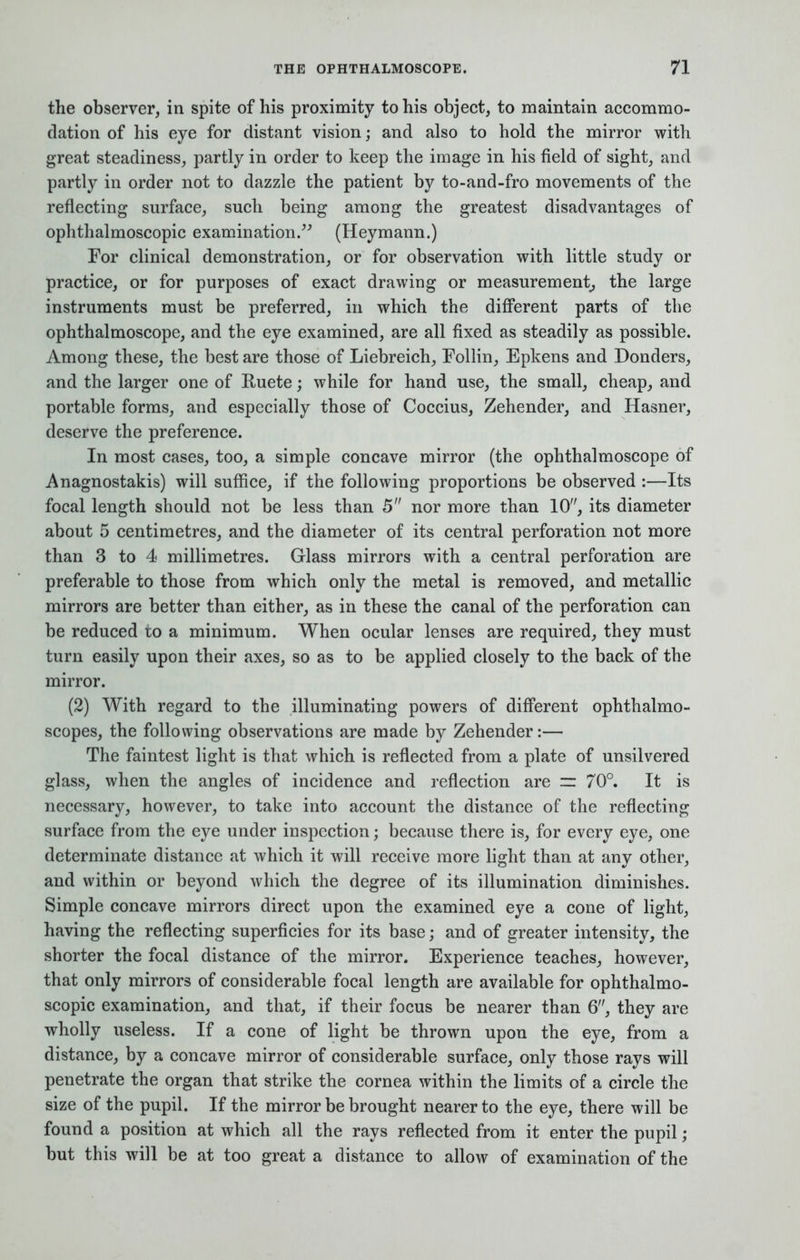 the observer, in spite of his proximity to his object, to maintain accommo- dation of his eye for distant vision; and also to hold the mirror with great steadiness, partly in order to keep the image in his field of sight, and partly in order not to dazzle the patient by to-and-fro movements of the reflecting surface, such being among the greatest disadvantages of ophthalmoscopic examination. (Heymann.) For clinical demonstration, or for observation with little study or practice, or for purposes of exact drawing or measurement, the large instruments must be preferred, in which the different parts of the ophthalmoscope, and the eye examined, are all fixed as steadily as possible. Among these, the best are those of Liebreich, Follin, Epkens and Donders, and the larger one of Ruete; while for hand use, the small, cheap, and portable forms, and especially those of Coccius, Zehender, and Hasner, deserve the preference. In most cases, too, a simple concave mirror (the ophthalmoscope of Anagnostakis) will suffice, if the following proportions be observed :—Its focal length should not be less than 5 nor more than 10, its diameter about 5 centimetres, and the diameter of its central perforation not more than 3 to 4 millimetres. Glass mirrors with a central perforation are preferable to those from which only the metal is removed, and metallic mirrors are better than either, as in these the canal of the perforation can be reduced to a minimum. When ocular lenses are required, they must turn easily upon their axes, so as to be applied closely to the back of the mirror. (2) With regard to the illuminating powers of different ophthalmo- scopes, the following observations are made by Zehender:— The faintest light is that which is reflected from a plate of unsilvered glass, when the angles of incidence and reflection are =r 70°. It is necessary, however, to take into account the distance of the reflecting surface from the eye under inspection; because there is, for every eye, one determinate distance at which it will receive more light than at any other, and within or beyond which the degree of its illumination diminishes. Simple concave mirrors direct upon the examined eye a cone of light, having the reflecting superficies for its base; and of greater intensity, the shorter the focal distance of the mirror. Experience teaches, however, that only mirrors of considerable focal length are available for ophthalmo- scopic examination, and that, if their focus be nearer than 6, they are wholly useless. If a cone of light be thrown upon the eye, from a distance, by a concave mirror of considerable surface, only those rays will penetrate the organ that strike the cornea within the limits of a circle the size of the pupil. If the mirror be brought nearer to the eye, there will be found a position at which all the rays reflected from it enter the pupil; but this will be at too great a distance to allow of examination of the
