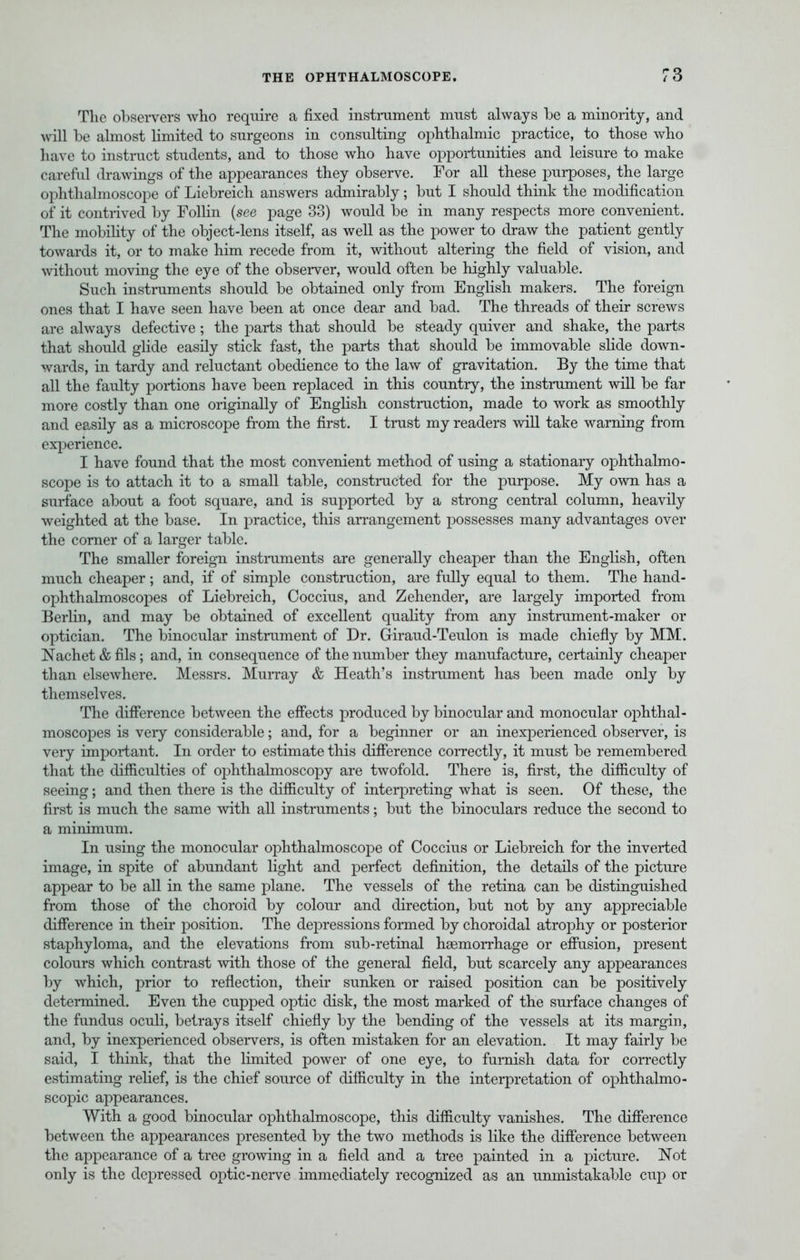 The observers who require a fixed instrument must always be a minority, and will be almost limited to surgeons in consulting ophthalmic practice, to those who have to instruct students, and to those who have opportunities and leisure to make careful drawings of the appearances they observe. For all these purposes, the large ophthalmoscope of Liebreich answers admirably; but I should think the modification of it contrived by Follin {see page 33) would be in many respects more convenient. The mobility of the object-lens itself, as well as the power to draw the patient gently towards it, or to make him recede from it, without altering the field of vision, and without moving the eye of the observer, would often be highly valuable. Such instruments should be obtained only from English makers. The foreign ones that I have seen have been at once dear and bad. The threads of their screws are always defective ; the parts that should be steady quiver and shake, the parts that should glide easily stick fast, the parts that should be immovable slide down- wards, in tardy and reluctant obedience to the law of gravitation. By the time that all the faulty portions have been replaced in this country, the instrument will be far more costly than one originally of English construction, made to work as smoothly and easily as a microscope from the first. I trust my readers will take warning from experience. I have found that the most convenient method of using a stationary ophthalmo- scope is to attach it to a small table, constructed for the purpose. My own has a surface about a foot square, and is supported by a strong central column, heavily weighted at the base. In practice, this arrangement possesses many advantages over the corner of a larger table. The smaller foreign instruments are generally cheaper than the English, often much cheaper; and, if of simple construction, are fully equal to them. The hand- ophthalmoscopes of Liebreich, Coccius, and Zehender, are largely imported from Berlin, and may be obtained of excellent quality from any instrument-maker or optician. The binocular instrument of Dr. Giraud-Teulon is made chiefly by MM. Nachet & fils; and, in consequence of the number they manufacture, certainly cheaper than elsewhere. Messrs. Murray & Heath's instrument has been made only by themselves. The difference between the effects produced by binocular and monocular ophthal- moscopes is veiy considerable; and, for a beginner or an inexperienced observer, is very important. In order to estimate this difference correctly, it must be remembered that the difficulties of ophthalmoscopy are twofold. There is, first, the difficulty of seeing; and then there is the difficulty of interpreting what is seen. Of these, the first is much the same with all instruments; but the binoculars reduce the second to a minimum. In using the monocular ophthalmoscope of Coccius or Liebreich for the inverted image, in spite of abundant light and perfect definition, the details of the picture appear to be all in the same plane. The vessels of the retina can be distinguished from those of the choroid by colour and direction, but not by any appreciable difference in their position. The depressions formed by choroidal atrophy or posterior staphyloma, and the elevations from sub-retinal ha3m.0rrh.age or effusion, present colours which contrast with those of the general field, but scarcely any appearances by which, prior to reflection, their sunken or raised position can be positively determined. Even the cupped optic disk, the most marked of the surface changes of the fundus oculi, betrays itself chiefly by the bending of the vessels at its margin, and, by inexperienced observers, is often mistaken for an elevation. It may fairly be said, I think, that the limited power of one eye, to furnish data for correctly estimating relief, is the chief source of difficulty in the interpretation of ophthalmo- scopic appearances. With a good binocular ophthalmoscope, this difficulty vanishes. The difference between the appearances presented by the two methods is like the difference between the appearance of a tree growing in a field and a tree painted in a picture. Not only is the depressed optic-nerve immediately recognized as an unmistakable cup or