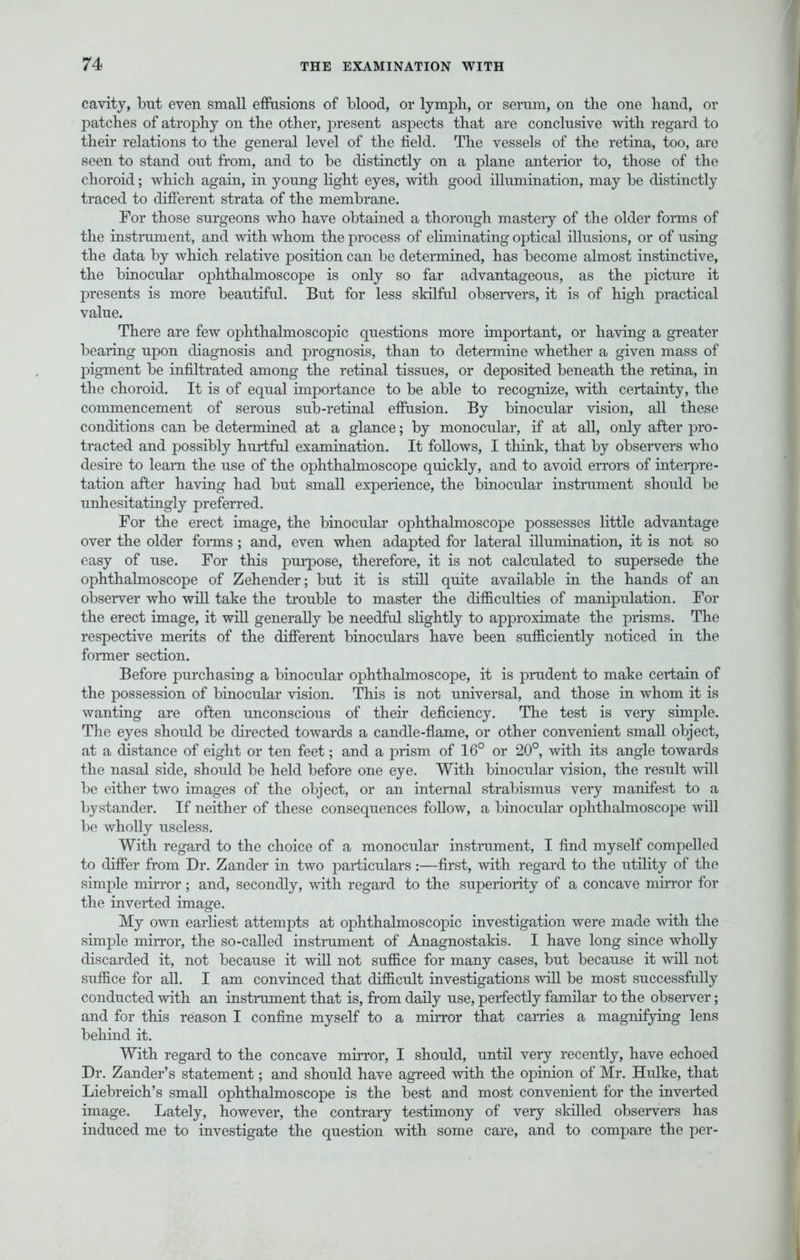cavity, but even small effusions of blood, or lymph, or serum, on the one hand, or patches of atrophy on the other, present aspects that are conclusive with regard to their relations to the general level of the field. The vessels of the retina, too, are seen to stand out from, and to be distinctly on a plane anterior to, those of the choroid; which again, in young light eyes, with good illumination, may be distinctly traced to different strata of the membrane. For those surgeons who have obtained a thorough mastery of the older forms of the instrument, and with whom the process of eliminating optical illusions, or of using the data by which relative position can be determined, has become almost instinctive, the binocular ophthalmoscope is only so far advantageous, as the picture it presents is more beautiful. But for less skilful observers, it is of high practical value. There are few ophthalmoscopic questions more important, or having a greater bearing upon diagnosis and prognosis, than to determine whether a given mass of pigment be infiltrated among the retinal tissues, or deposited beneath the retina, in the choroid. It is of equal importance to be able to recognize, with certainty, the commencement of serous sub-retinal effusion. By binocular vision, all these conditions can be determined at a glance; by monocular, if at all, only after pro- tracted and possibly hurtful examination. It follows, I think, that by observers who desire to leam the use of the ophthalmoscope quickly, and to avoid errors of interpre- tation after having had but small experience, the binocular instrument should be unhesitatingly preferred. For the erect image, the binocular ophthalmoscope possesses little advantage over the older forms ; and, even when adapted for lateral illumination, it is not so easy of use. For this purpose, therefore, it is not calculated to supersede the ophthalmoscope of Zehender; but it is still quite available in the hands of an observer who will take the trouble to master the difficulties of manipulation. For the erect image, it will generally be needful slightly to approximate the prisms. The respective merits of the different binoculars have been sufficiently noticed in the former section. Before purchasing a binocular ophthalmoscope, it is prudent to make certain of the possession of binocular vision. This is not universal, and those in whom it is wanting are often unconscious of their deficiency. The test is very simple. The eyes should be directed towards a candle-flame, or other convenient small object, at a distance of eight or ten feet; and a prism of 16° or 20°, with its angle towards the nasal side, should be held before one eye. With binocular vision, the result will be either two images of the object, or an internal strabismus very manifest to a bystander. If neither of these consequences follow, a binocular ophthalmoscope will be wholly useless. With regard to the choice of a monocular instrument, I find myself compelled to differ from Dr. Zander in two particulars:—first, with regard to the utility of the simple mirror ; and, secondly, with regard to the superiority of a concave mirror for the inverted image. My own earliest attempts at ophthalmoscopic investigation were made with the simple mirror, the so-called instrument of Anagnostakis. I have long since wholly discarded it, not because it will not suffice for many cases, but because it will not suffice for all. I am convinced that difficult investigations will be most successfully conducted with an instrument that is, from daily use, perfectly familar to the observer; and for this reason I confine myself to a mirror that carries a magnifying lens behind it. With regard to the concave mirror, I should, until very recently, have echoed Dr. Zander's statement; and should have agreed with the opinion of Mr. Hulke, that Liebreich's small ophthalmoscope is the best and most convenient for the inverted image. Lately, however, the contrary testimony of very skilled observers has induced me to investigate the question with some care, and to compare the per-
