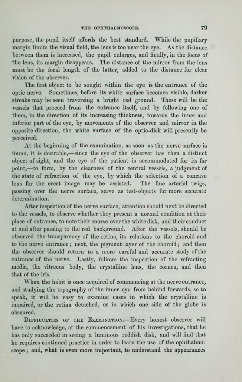 purpose, the pupil itself affords the best standard. While the pupillary margin limits the visual field, the lens is too near the eye. As the distance between them is increased, the pupil enlarges, and finally, in the focus of the lens, its margin disappears. The distance of the mirror from the lens must be the focal length of the latter, added to the distance for clear vision of the observer. The first object to be sought within the eye is the entrance of the optic nerve. Sometimes, before its white surface becomes visible, darker streaks may be seen traversing a bright red ground. These will be the vessels that proceed from the entrance itself, and by following one of them, in the direction of its increasing thickness, towards the inner and inferior part of the eye, by movements of the observer and mirror in the opposite direction, the white surface of the optic-disk will presently be perceived. At the beginning of the examination, as soon as the nerve surface is found, it is desirable,—since the eye of the observer has then a distinct object of sight, and the eye of the patient is accommodated for its far point,—to form, by the clearness of the central vessels, a judgment of the state of refraction of the eye, by which the selection of a concave lens for the erect image may be assisted. The fine arterial twigs, passing over the nerve surface, serve as test-objects for more accurate determination. After inspection of the nerve surface, attention should next be directed to the vessels, to observe whether they present a normal condition at their place of entrance, to note their course over the white disk, and their conduct at and after passing to the red background. After the vessels, should be observed the transparency of the retina, its relations to the choroid and to the nerve entrance; next, the pigment-layer of the choroid; and then the observer should return to a more careful and accurate study of the entrance of the nerve. Lastly, follows the inspection of the refracting media, the vitreous body, the crystalline lens, the cornea, and then that of the iris. When the habit is once acquired of commencing at the nerve entrance, and studying the topography of the inner eye from behind forwards, so to speak, it will be easy to examine cases in which the crystalline is impaired, or the retina detached, or in which one side of the globe is obscured. Difficulties of the Examination.-—Every honest observer will have to acknowledge, at the commencement of his investigations, that he has only succeeded in seeing a luminous reddish disk, and will find that he requires continued practice in order to learn the use of the ophthalmo- scope ; and, what is even more important, to understand the appearances
