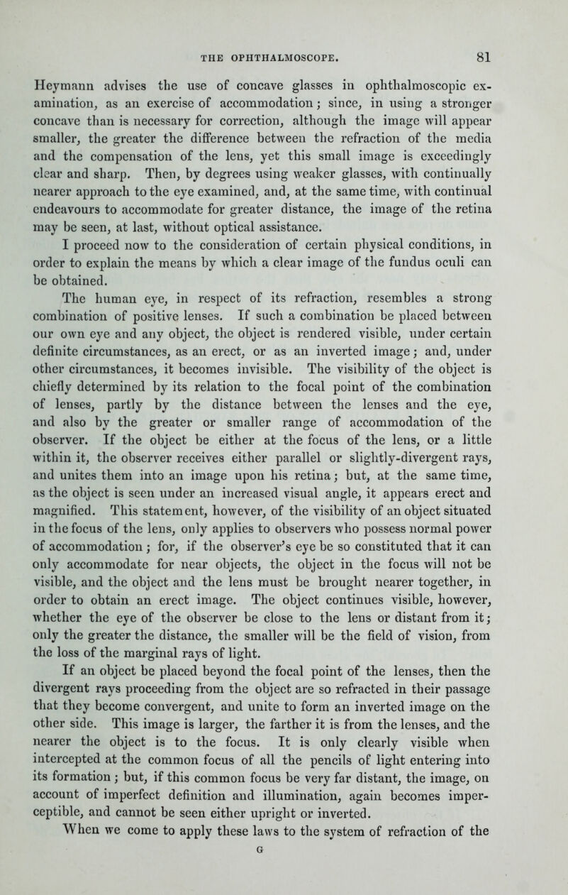 Heymann advises the use of concave glasses in ophthalmoscopic ex- amination, as an exercise of accommodation; since, in using a stronger concave than is necessary for correction, although the image will appear smaller, the greater the difference between the refraction of the media and the compensation of the lens, yet this small image is exceedingly clear and sharp. Then, by degrees using weaker glasses, with continually nearer approach to the eye examined, and, at the same time, with continual endeavours to accommodate for greater distance, the image of the retina may be seen, at last, without optical assistance. I proceed now to the consideration of certain physical conditions, in order to explain the means by which a clear image of the fundus oculi can be obtained. The human eye, in respect of its refraction, resembles a strong combination of positive lenses. If such a combination be placed between our own eye and any object, the object is rendered visible, under certain definite circumstances, as an erect, or as an inverted image; and, under other circumstances, it becomes invisible. The visibility of the object is chiefly determined by its relation to the focal point of the combination of lenses, partly by the distance between the lenses and the eye, and also by the greater or smaller range of accommodation of the observer. If the object be either at the focus of the lens, or a little within it, the observer receives either parallel or slightly-divergent rays, and unites them into an image upon his retina; but, at the same time, as the object is seen under an increased visual angle, it appears erect and magnified. This statement, however, of the visibility of an object situated in the focus of the lens, only applies to observers who possess normal power of accommodation ; for, if the observer's eye be so constituted that it can only accommodate for near objects, the object in the focus will not be visible, and the object and the lens must be brought nearer together, in order to obtain an erect image. The object continues visible, however, whether the eye of the observer be close to the lens or distant from it; only the greater the distance, the smaller will be the field of vision, from the loss of the marginal rays of light. If an object be placed beyond the focal point of the lenses, then the divergent rays proceeding from the object are so refracted in their passage that they become convergent, and unite to form an inverted image on the other side. This image is larger, the farther it is from the lenses, and the nearer the object is to the focus. It is only clearly visible when intercepted at the common focus of all the pencils of light entering into its formation; but, if this common focus be very far distant, the image, on account of imperfect definition and illumination, again becomes imper- ceptible, and cannot be seen either upright or inverted. When we come to apply these laws to the system of refraction of the G