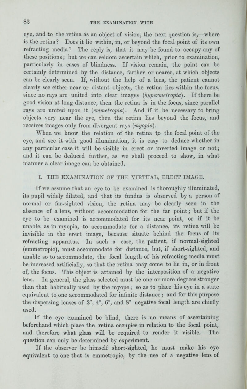 eye, and to the retina as an object of vision, the next question is,—where is the retina? Does it lie within/in, or beyond the focal point of its own refracting media ? The reply is, that it may be found to occupy any of these positions j but we can seldom ascertain which, prior to examination, particularly in cases of blindness. If vision remain, the point can be certainly determined by the distance, farther or nearer, at which objects can be clearly seen. If, without the help of a lens, the patient cannot clearly see either near or distant objects, the retina lies within the focus, since no rays are united into clear images (hypermetropia). If there be good vision at long distance, then the retina is in the focus, since parallel rays are united upon it {emmetropic!). And if it be necessary to bring objects very near the eye, then the retina lies beyond the focus, and receives images only from divergent rays (myopia). When we know the relation of the retina to the focal point of the eye, and see it with good illumination, it is easy to deduce whether in any particular case it will be visible in erect or inverted image or not; and it can be deduced further, as we shall proceed to show, in what manner a clear image can be obtained. I. THE EXAMINATION OF THE VIRTUAL, ERECT IMAGE. If we assume that an eye to be examined is thoroughly illuminated, its pupil widely dilated, and that its fundus is observed by a person of normal or far-sighted vision, the retina may be clearly seen in the absence of a lens, without accommodation for the far point; but if the eye to be examined is accommodated for its near point, or if it be unable, as in myopia, to accommodate for a distance, its retina will be invisible in the erect image, because situate behind the focus of its refracting apparatus. In such a case, the patient, if normal-sighted (emmetropic), must accommodate for distance, but, if short-sighted, and unable so to accommodate, the focal length of his refracting media must be increased artificially, so that the retina may come to lie in, or in front of, the focus. This object is attained by the interposition of a negative lens. In general, the glass selected must be one or more degrees stronger than that habitually used by the myope; so as to place his eye in a state equivalent to one accommodated for infinite distance; and for this purpose the dispersing lenses of 2, 4, 6, and 8 negative focal length are chiefly used. If the eye examined be blind, there is no means of ascertaining beforehand which place the retina occupies in relation to the focal point, and therefore what glass will be required to render it visible. The question can only be determined by experiment. If the observer be himself short-sighted, he must make his eye equivalent to one that is emmetropic, by the use of a negative lens of