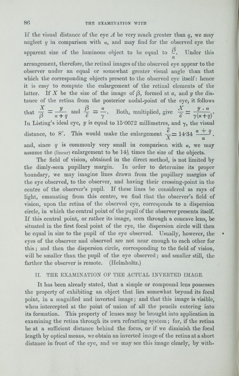 If the visual distance of the eye A be very much greater than q, we may neglect q in comparison with a, and may find for the observed eye the apparent size of the luminous object to be equal to ^. Under this a arrangement, therefore, the retinal images of the observed eye appear to the observer under an equal or somewhat greater visual angle than that which the corresponding objects present to the observed eye itself: hence it is easy to compute the enlargement of the retinal elements of the latter. If X be the size of the image of j3, formed at a, and y the dis- tance of the retina from the posterior nodal-point of the eye, it follows % V i)3 a -r,,, .. ' . X y . a that -r — —— and = —. Both, multiplied, give = —,——- . p a + q by ° b y(a + q) In Listing's ideal eye, y is equal to 15*0072 millimetres, and y, the visual distance, to 8. This would make the enlargement -4=14-34 a g. X a and, since q is commonly very small in comparison with a, we may assume the (linear) enlargement to be 14J times the size of the objects. The field of vision, obtained in the direct method, is not limited by the dimly-seen pupillary margin. In order to determine its proper boundary, we may imagine lines drawn from the pupillary margins of the eye observed, to the observer, and having their crossing-point in the centre of the observer's pupil. If these lines be considered as rays of light, emanating from this centre, we find that the observer's field of vision, upon the retina of the observed eye, corresponds to a dispersion circle, in which the central point of the pupil of the observer presents itself. If this central point, or rather its image, seen through a concave lens, be situated in the first focal point of the eye, the dispersion circle will then be equal in size to the pupil of the eye observed. Usually, however, the eyes of the observer and observed are not near enough to each other for this; and then the dispersion circle, corresponding to the field of vision, will be smaller than the pupil of the eye observed; and smaller still, the farther the observer is remote. (Helmholtz.) II. THE EXAMINATION OF THE ACTUAL INVESTED IMAGE. It has been already stated, that a simple or compound lens possesses the property of exhibiting an object that lies somewhat beyond its focal point, in a magnified and inverted image: and that this image is visible, when intercepted at the point of union of all the pencils entering into its formation. This property of lenses may be brought into application in examining the retina through its own refracting system; for, if the retina be at a sufficient distance behind the focus, or if we diminish the focal length by optical means, we obtain an inverted image of the retina at a short distance in front of the eye, and we may see this image clearly, by with-