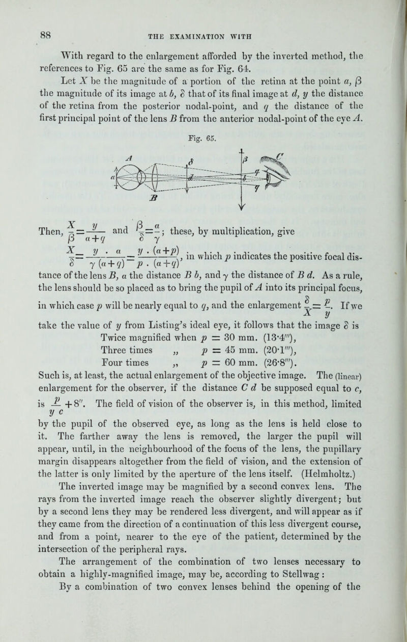 With regard to the enlargement afforded by the inverted method, the references to Fig. 65 are the same as for Fig. 64. Let X be the magnitude of a portion of the retina at the point a, |3 the magnitude of its image at b, § that of its final image at d, y the distance of the retina from the posterior nodal-point, and q the distance of the first principal point of the lens B from the anterior nodal-point of the eye A. Fig. 65. Then, ^zz—— and j3 a + q X__ y . « ^=-; these, by multiplication, give by y • («+p) , in which p indicates the positive focal dis- tance of the lens B, a the distance B b, and y the distance of B d. As a rule, the lens should be so placed as to bring the pupil of A into its principal focus, in which case p will be nearly equal to q} and the enlargement |. = E. If we V take the value of y from Listing's ideal eye, it follows that the image § is Twice magnified when p = 30 mm. (13'4t), Three times „ p = 45 mm. (20T), Four times „ p = 60 mm. (26-8;). Such is, at least, the actual enlargement of the objective image. The (linear) enlargement for the observer, if the distance C d be supposed equal to c, is JL + 8. The field of vision of the observer is, in this method, limited y c by the pupil of the observed eye, as long as the lens is held close to it. The farther away the lens is removed, the larger the pupil will appear, until, in the neighbourhood of the focus of the lens, the pupillary margin disappears altogether from the field of vision, and the extension of the latter is only limited by the aperture of the lens itself. (Helmholtz.) The inverted image may be magnified by a second convex lens. The rays from the inverted image reach the observer slightly divergent; but by a second lens they may be rendered less divergent, and will appear as if they came from the direction of a continuation of this less divergent course, and from a point, nearer to the eye of the patient, determined by the intersection of the peripheral rays. The arrangement of the combination of two lenses necessary to obtain a highly-magnified image, may be, according to Stellwag : By a combination of two convex lenses behind the opening of the
