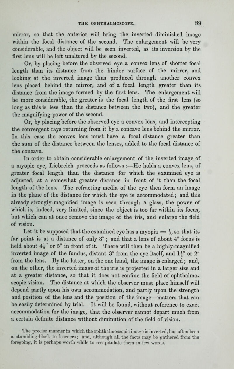mirror, so that the anterior will bring the inverted diminished image within the focal distance of the second. The enlargement will be very considerable, and the object will be seen inverted, as its inversion by the first lens will be left unaltered by the second. Or, by placing before the observed eye a convex lens of shorter focal length than its distance from the hinder surface of the mirror, and looking at the inverted image thus produced through another convex lens placed behind the mirror, and of a focal length greater than its distance from the image formed by the first lens. The enlargement will be more considerable, the greater is the focal length of the first lens (so long as this is less than the distance between the two), and the greater the magnifying power of the second. Or, by placing before the observed eye a convex lens, and intercepting the convergent rays returning from it by a concave lens behind the mirror. In this case the convex lens must have a focal distance greater than the sum of the distance between the lenses, added to the focal distance of the concave. In order to obtain considerable enlargement of the inverted image of a myopic eye, Liebreich proceeds as follows :—He holds a convex lens, of greater focal length than the distance for which the examined eye is adjusted, at a somewhat greater distance in front of it than the focal length of the lens. The refracting media of the eye then form an image in the plane of the distance for which the eye is accommodated; and this already strongly-magnified image is seen through a glass, the power of which is, indeed, very limited, since the object is too far within its focus, but which can at once remove the image of the iris, and enlarge the field of vision. Let it be supposed that the examined eye has a myopia = J, so that its far point is at a distance of only 3; and that a lens of about 4 focus is held about 4| or 5 in front of it. There will then be a highly-magnified inverted image of the fundus, distant 3 from the eye itself, and 1^ or 2'' from the lens. By the latter, on the one hand, the image is enlarged; and, on the other, the inverted image of the iris is projected in a larger size and at a greater distance, so that it does not confine the field of ophthalmo- scopic vision. The distance at which the observer must place himself will depend partly upon his own accommodation, and partly upon the strength and position of the lens and the position of the image—matters that can be easily determined by trial. It will be found, without reference to exact accommodation for the image, that the observer cannot depart much from a certain definite distance without diminution of the field of vision. The precise manner in which the ophthalmoscopic image is inverted, has often been a stnmbling-block to learners; and, although all the facts may be gathered from the foregoing, it is perhaps worth while to recapitulate them in few words.