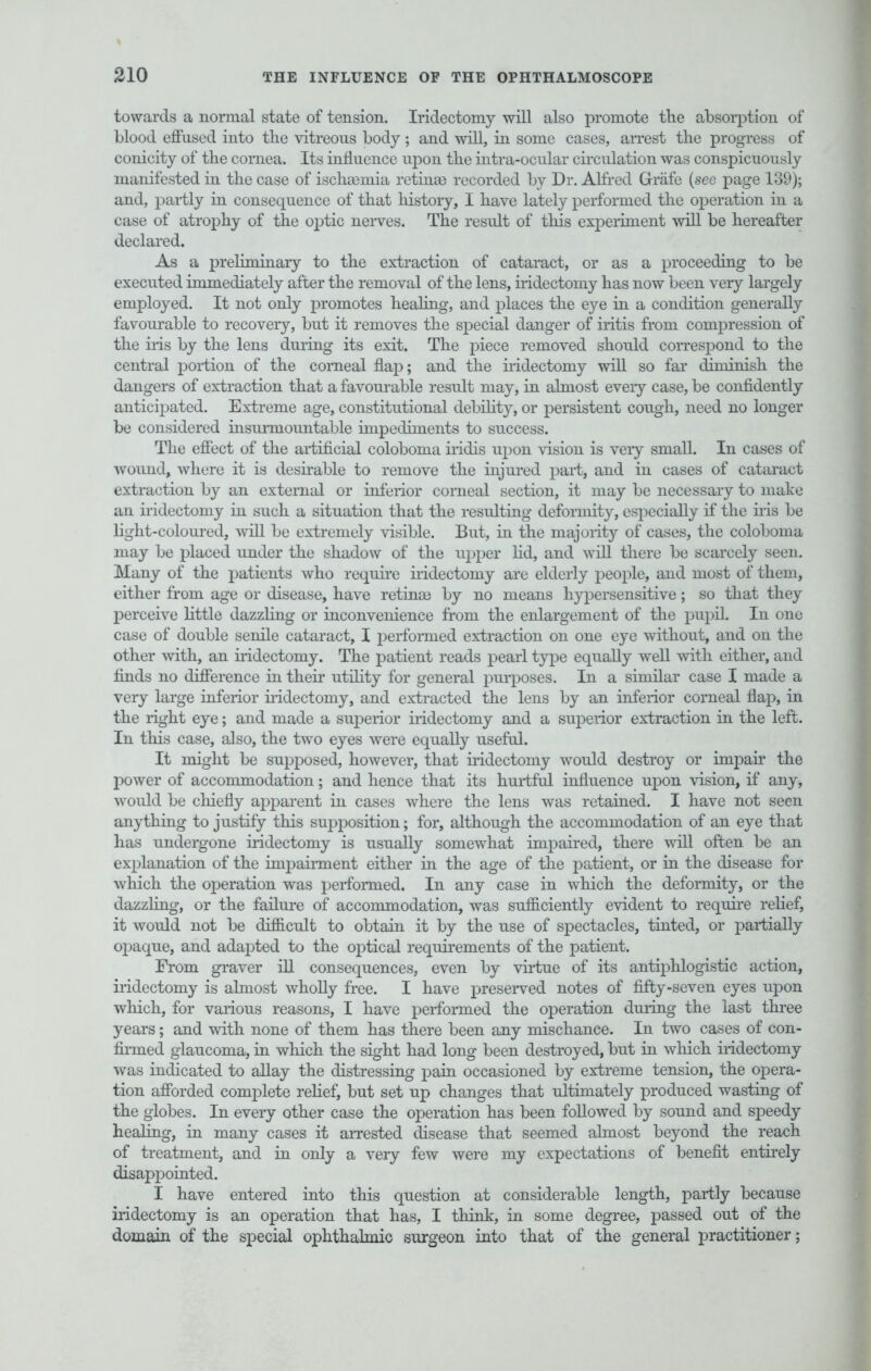 towards a normal state of tension. Iridectomy will also promote the absorption of blood effused into the vitreous body; and will, in some cases, arrest the progress of conicity of the cornea. Its influence upon the intra-ocular circulation was conspicuously manifested in the case of ischemia retinae recorded by Dr. Alfred Grafe (see page 139); and, partly in consequence of that history, I have lately performed the operation in a case of atrophy of the ojjtic nerves. The result of this experiment will be hereafter declared. As a preliminary to the extraction of cataract, or as a proceeding to be executed immediately after the removal of the lens, iridectomy has now been veiy largely employed. It not only promotes healing, and places the eye in a condition generally favourable to recovery, but it removes the special danger of iritis from compression of the iris by the lens during its exit. The piece removed should correspond to the central portion of the corneal flap; and the iridectomy will so far diminish the dangers of extraction that a favourable result may, in almost eveiy case, be confidently anticipated. Extreme age, constitutional debility, or persistent cough, need no longer be considered insunnomitable impediments to success. The effect of the artificial coloboma iridis upon vision is veiy small. In cases of wound, where it is desirable to remove the injured part, and in cases of cataract extraction by an external or inferior corneal section, it may be necessary to make an iridectomy in such a situation that the resulting deformity, especially if the iris be light-coloured, will be extremely visible. But, in the majority of cases, the coloboma may be placed under the shadow of the upper lid, and will there be scarcely seen. Many of the patients who require iridectomy are elderly people, and most of them, either from age or disease, have retinae by no means hypersensitive; so that they perceive little dazzling or inconvenience from the enlargement of the pupil. In one case of double senile cataract, I performed extraction on one eye without, and on the other with, an iridectomy. The patient reads pearl type equally well with either, and finds no difference in their utility for general purposes. In a similar case I made a very large inferior iridectomy, and extracted the lens by an inferior corneal flaj), in the right eye; and made a superior iridectomy and a superior extraction in the left. In this case, also, the two eyes were equally useful. It might be supposed, however, that iridectomy would destroy or impair the power of accommodation; and hence that its hurtful influence upon vision, if any, would be chiefly apparent in cases where the lens was retained. I have not seen anything to justify this supposition; for, although the accommodation of an eye that has undergone iridectomy is usually somewhat impaired, there will often be an explanation of the impairment either in the age of the patient, or in the disease for which the operation was performed. In any case in which the deformity, or the dazzling, or the failure of accommodation, was sufficiently evident to require relief, it would not be difficult to obtain it by the use of spectacles, tinted, or partially opaque, and adapted to the optical requirements of the patient. From graver ill consequences, even by virtue of its antiphlogistic action, iridectomy is almost wholly free. I have preserved notes of fifty-seven eyes upon which, for various reasons, I have performed the operation during the last three years; and with none of them has there been any mischance. In two cases of con- firmed glaucoma, in which the sight had long been destroyed, but in which iridectomy was indicated to allay the distressing pain occasioned by extreme tension, the opera- tion afforded complete relief, but set up changes that ultimately produced wasting of the globes. In every other case the operation has been followed by sound and speedy healing, in many cases it arrested disease that seemed almost beyond the reach of treatment, and in only a very few were my expectations of benefit entirely disappointed. I have entered into this question at considerable length, partly because iridectomy is an operation that has, I think, in some degree, passed out of the domain of the special ophthalmic surgeon into that of the general practitioner;