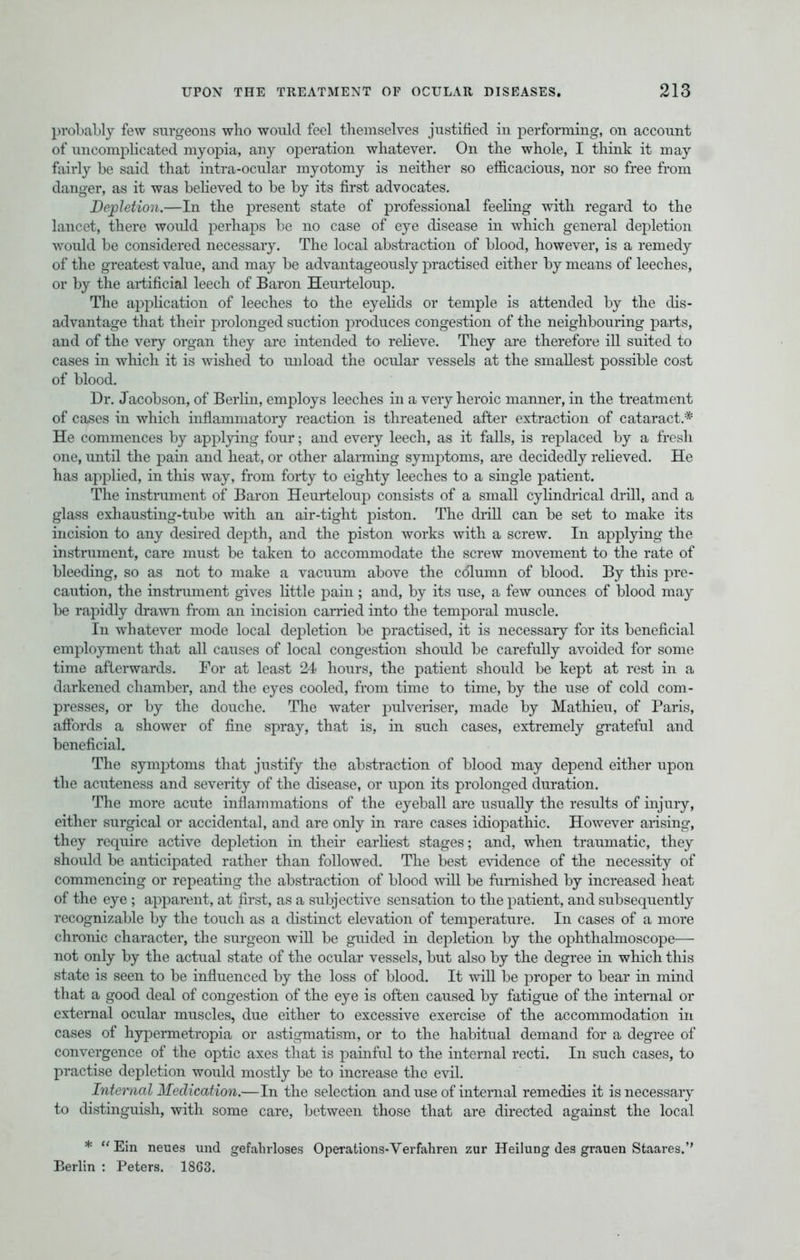 probably few surgeons who would feel themselves justified in performing, on account of uncomplicated myopia, any operation whatever. On the whole, I think it may fairly be said that intra-ocular myotomy is neither so efficacious, nor so free from danger, as it was believed to be by its first advocates. Depletion.—In the present state of professional feeling with regard to the lancet, there would perhaps be no case of eye disease in which general depletion would be considered necessary. The local abstraction of blood, however, is a remedy of the greatest value, and may be advantageously practised either by means of leeches, or by the artificial leech of Baron Heurteloup. The application of leeches to the eyelids or temple is attended by the dis- advantage that their prolonged suction produces congestion of the neighbouring parts, and of the very organ they are intended to relieve. They are therefore ill suited to cases in which it is wished to unload the ocular vessels at the smallest possible cost of blood. Dr. Jacobson, of Berlin, employs leeches in a very heroic manner, in the treatment of cases in which inflammatory reaction is threatened after extraction of cataract.* He commences by applying four; and every leech, as it falls, is replaced by a fresh one, until the pain and heat, or other alarming symptoms, are decidedly relieved. He has applied, in this way, from forty to eighty leeches to a single patient. The instrument of Baron Heurteloup consists of a small cylindrical drill, and a glass exhausting-tube with an air-tight piston. The drill can be set to make its incision to any desired depth, and the piston works with a screw. In applying the instrument, care must be taken to accommodate the screw movement to the rate of bleeding, so as not to make a vacuum above the column of blood. By this pre- caution, the instrument gives little pain; and, by its use, a few ounces of blood may be rapidly drawn from an incision carried into the temporal muscle. In whatever mode local depletion be practised, it is necessary for its beneficial employment that all causes of local congestion should be carefully avoided for some time afterwards. For at least 24 hours, the patient should be kept at rest in a darkened chamber, and the eyes cooled, from time to time, by the use of cold com- presses, or by the douche. The water pulveriser, made by Mathieu, of Paris, affords a shower of fine spray, that is, in such cases, extremely grateful and beneficial. The symptoms that justify the abstraction of blood may depend either upon the acuteness and severity of the disease, or upon its prolonged duration. The more acute inflammations of the eyeball are usually the results of injury, either surgical or accidental, and are only in rare cases idiopathic. However arising, they require active depletion in their earliest stages; and, when traumatic, they should be anticipated rather than followed. The best evidence of the necessity of commencing or repeating the abstraction of blood will be furnished by increased heat of the eye ; apparent, at first, as a subjective sensation to the patient, and subsequently recognizable by the touch as a distinct elevation of temperature. In cases of a more chronic character, the surgeon will be guided in depletion by the ophthalmoscope— not only by the actual state of the ocular vessels, but also by the degree in which this state is seen to be influenced by the loss of blood. It will be proper to bear in mind that a good deal of congestion of the eye is often caused by fatigue of the internal or external ocular muscles, due either to excessive exercise of the accommodation in cases of hypermetropia or astigmatism, or to the habitual demand for a degree of convergence of the optic axes that is painful to the internal recti. In such cases, to practise depletion would mostly be to increase the evil. Internal Medication.—In the selection and use of internal remedies it is necessary to distinguish, with some care, between those that are directed against the local *  Ein neues und gefalirloses Operations-Verfahren zur Heilung des grauen Staares.'' Berlin : Peters. 1863.