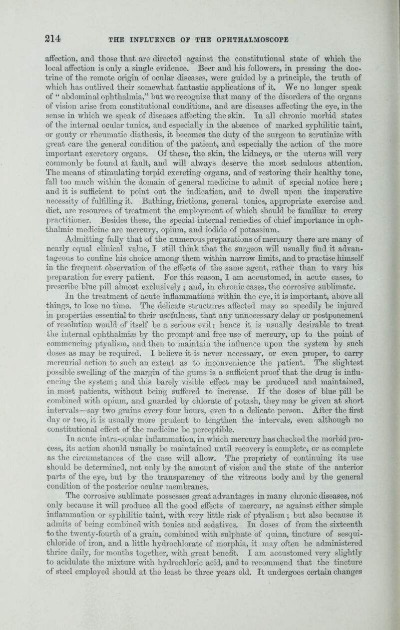 affection, and those that are directed against the constitutional state of which the local affection is only a single evidence. Beer and his followers, in pressing the doc- trine of the remote origin of ocular diseases, were guided by a principle, the truth of which has outlived their somewhat fantastic applications of it. We no longer speak of  abdominal ophthalmia, but we recognize that many of the disorders of the organs of vision arise from constitutional conditions, and are diseases affecting the eye, in the sense in which we speak of diseases affecting the skin. In all chronic morbid states of the internal ocular tunics, and especially in the absence of marked syphilitic taint, or gouty or rheumatic diathesis, it becomes the duty of the surgeon to scmtinize with great care the general condition of the patient, and especially the action of the more important excretory organs. Of these, the skin, the kidneys, or the uterus will very commonly be found at fault, and will always deserve the most sedulous attention. The means of stimulating torpid excreting organs, and of restoring their healthy tone, fall too much within the domain of general medicine to admit of special notice here ; and it is sufficient to point out the indication, and to dwell upon the imperative necessity of fulfilling it. Bathing, frictions, general tonics, appropriate exercise and diet, are resources of treatment the employment of which should be familiar to every practitioner. Besides these, the special internal remedies of chief importance in oph- thalmic medicine are mercury, opium, and iodide of potassium. Admitting fully that of the numerous preparations of mercury there are many of nearly equal clinical value, I still think that the surgeon will usually find it advan- tageous to confine his choice among them within narrow fimits, and to practise himself in the frequent observation of the effects of the same agent, rather than to vary his preparation for eveiy patient. For this reason, I am accustomed, in acute cases, to prescribe blue pill almost exclusively; and, in chronic cases, the corrosive sublimate. In the treatment of acute inflammations within the eye, it is important, above all things, to lose no time. The delicate structures affected may so speedily be injured in properties essential to their usefulness, that any unnecessaiy delay or postponement of resolution would of itself be a serious evil: hence it is usually desirable to treat the internal ophthalmias by the prompt and free use of mercury, up to the point of commencing ptyalism, and then to maintain the influence upon the system by such doses as may be required. I believe it is never necessaiy, or even proper, to cany mercurial action to such an extent as to inconvenience the patient. The slightest possible swelling of the margin of the gums is a sufficient proof that the drug is influ- encing the system; and this barely visible effect may be produced and maintained, in most patients, without being suffered to increase. If the doses of blue pill be combined with opium, and guarded by chlorate of potash, they may be given at short intervals—say two grains every four hours, even to a delicate person. After the first day or two, it is usually more prudent to lengthen the intervals, even although no constitutional effect of the medicine be perceptible. In acute intra-ocular inflammation, in which mercury has checked the morbid pro- cess, its action should usually be maintained until recovery is complete, or as complete as the circumstances of the case will allow. The propriety of continuing its use should be determined, not only by the amount of vision and the state of the anterior parts of the eye, but by the transparency of the vitreous body and by the general condition of the posterior ocular membranes. The corrosive sublimate possesses great advantages in many chronic diseases, not only because it will produce all the good effects of mercury, as against either simple inflammation or syphilitic taint, with very little risk of ptyalism; but also because it admits of being combined with tonics and sedatives. In doses of from the sixteenth to the twenty-fourth of a grain, combined with sulphate of quina, tincture of sesqui- chloride of iron, and a little hydrochlorate of morphia, it may often be administered thrice daily, for months together, with great benefit. I am accustomed very slightly to acidulate the mixture with hydrochloric acid, and to recommend that the tincture of steel employed should at the least be three years old. It undergoes certain changes