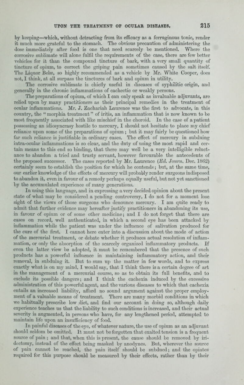 by keeping—which, without detracting from its efficacy as a ferruginous tonic, render it much more grateful to the stomach. The obvious precaution of administering the dose immediately after food is one that need scarcely be mentioned. Where the corrosive sublimate will alone fulfil the requirements of the case, there are few better vehicles for it than the compound tincture of bark, with a very small quantity of tincture of opium, to correct the griping pain sometimes caused by the salt itself. The Liquor Belse, so highly recommended as a vehicle by Mr. White Cooper, does not, I think, at all surpass the tinctures of bark and opium in utility. The corrosive sublimate is chiefly useful in diseases of syphilitic origin, and generally in the chronic inflammations of cachectic or weakly persons. The preparations of opium, of which I can only speak as invaluable adjuvants, are relied upon by many practitioners as their principal remedies in the treatment of ocular inflammations. Mr. J. Zachariah Laurence was the first to advocate, in this country, the  morphia treatment of iritis, an inflammation that is now known to be most frequently associated with like mischief in the choroid. In the case of a patient possessing an idiosyncrasy hostile to mercury, I should not hesitate to place my chief reliance upon some of the preparations of opium ; but it may fairly be questioned how far such reliance is justifiable in ordinary cases. The effect of mercury in subduing intra-ocular inflammations is so clear, and the duty of using the most rapid and cer- tain means to this end so binding, that there may well be a very intelligible reluct- ance to abandon a tried and trusty servant, however favourable the antecedents of the proposed successor. The cases reported by Mr. Laurence (Ed. Journ. Dec. 1862) certainly seem to establish the position for which he contends; but, at the same time, our earlier knowledge of the effects of mercury will probably render surgeons indisposed to abandon it, even in favour of a remedy perhaps equally useful, but not yet sanctioned by the accumulated experience of many generations. In using this language, and in expressing a veiy decided opinion about the present state of what may be considered a pending controversy, I do not for a moment lose sight of the views of those surgeons who denounce mercury. I am quite ready to admit that further evidence may hereafter justify practitioners in abandoning its use, in favour of opium or of some other medicine; and I do not forget that there are cases on record, well authenticated, in which a second eye has been attacked by inflammation while the patient was under the influence of salivation produced for the cure of the first. I cannot here enter into a discussion about the mode of action of the mercurial treatment, or debate whether it produces actual resolution of inflam- mation, or only the absorption of the scarcely organized inflammatory products. If even the latter view be adopted, it must be remembered that the presence of such products has a powerful influence in maintaining inflammatory action, and their removal, in subduing it. But to sum up the matter in few words, and to express exactly what is on my mind, I would say, that I think there is a certain degree of art in the management of a mercurial course, so as to obtain its full benefits, and to exclude its possible dangers; and I think the cachexia induced by the excessive administration of this powerful agent, and the various diseases to which that cachexia entails an increased liability, afford no sound argument against the proper employ- ment of a valuable means of treatment. There are many morbid conditions in which we habitually prescribe low diet, and find our account in doing so, although daily experience teaches us that the liability to such conditions is increased, and their actual severity is augmented, in persons who have, for any lengthened period, attempted to maintain life upon an insufficiency of food. In painful diseases of the eye, of whatever nature, the use of opium as an adjuvant should seldom be omitted. It must not be forgotten that exalted tension is a frequent source of pain ; and that, when this is present, the cause should be removed by iri- dectomy, instead of the effect being masked by anodynes. But, wherever the source of pain cannot be reached, the pain itself should be subdued; and the opiates required for this purpose should be measured by their effects, rather than by their