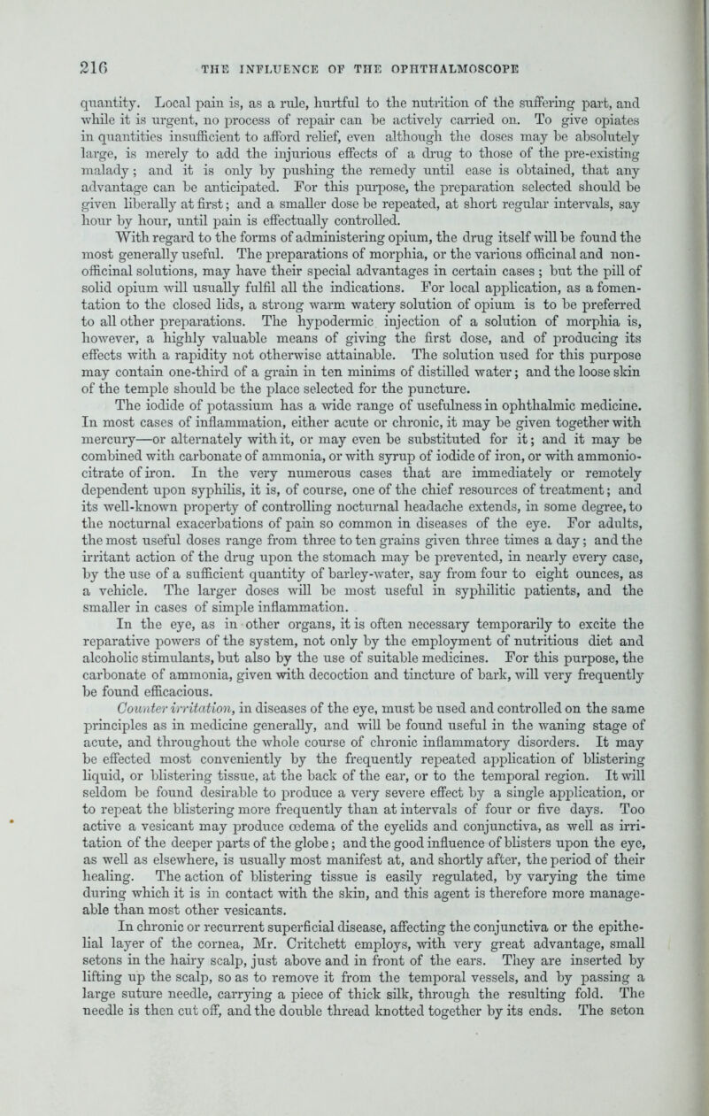 quantity. Local pain is, as a rule, hurtful to the nutrition of the suffering part, and while it is urgent, no process of repair can be actively carried on. To give opiates in quantities insufficient to afford relief, even although the doses may be absolutely large, is merely to add the injurious effects of a drug to those of the pre-existing malady ; and it is only by pushing the remedy until ease is obtained, that any advantage can be anticipated. For this purpose, the preparation selected should be given liberally at first; and a smaller dose be repeated, at short regular intervals, say hour by hour, until pain is effectually controlled. With regard to the forms of administering opium, the drug itself will be found the most generally useful. The preparations of morphia, or the various officinal and non- officinal solutions, may have their special advantages in certain cases ; but the pill of solid opium will usually fulfil all the indications. For local application, as a fomen- tation to the closed lids, a strong warm watery solution of opium is to be preferred to all other preparations. The hypodermic injection of a solution of morphia is, however, a highly valuable means of giving the first dose, and of producing its effects with a rapidity not otherwise attainable. The solution used for this purpose may contain one-third of a grain in ten minims of distilled water; and the loose skin of the temple should be the place selected for the puncture. The iodide of potassium has a wide range of usefulness in ophthalmic medicine. In most cases of inflammation, either acute or chronic, it may be given together with mercury—or alternately with it, or may even be substituted for it; and it may be combined with carbonate of ammonia, or with syrup of iodide of iron, or with ammonio- citrate of iron. In the very numerous cases that are immediately or remotely dependent upon syphilis, it is, of course, one of the chief resources of treatment; and its well-known property of controlling nocturnal headache extends, in some degree, to the nocturnal exacerbations of pain so common in diseases of the eye. For adults, the most useful doses range from three to ten grains given three times a day; and the irritant action of the drug upon the stomach may be prevented, in nearly every case, by the use of a sufficient quantity of barley-water, say from four to eight ounces, as a vehicle. The larger doses will be most useful in syphilitic patients, and the smaller in cases of simple inflammation. In the eye, as in other organs, it is often necessary temporarily to excite the reparative powers of the system, not only by the employment of nutritious diet and alcoholic stimulants, but also by the use of suitable medicines. For this purpose, the carbonate of ammonia, given with decoction and tincture of bark, will very frequently be found efficacious. Counter irritation, in diseases of the eye, must be used and controlled on the same principles as in medicine generally, and will be found useful in the waning stage of acute, and throughout the whole course of chronic inflammatory disorders. It may be effected most conveniently by the frequently repeated application of blistering liquid, or blistering tissue, at the back of the ear, or to the temporal region. It will seldom be found desirable to produce a very severe effect by a single application, or to repeat the blistering more frequently than at intervals of four or five days. Too active a vesicant may produce oedema of the eyelids and conjunctiva, as well as irri- tation of the deeper parts of the globe; and the good influence of blisters upon the eye, as well as elsewhere, is usually most manifest at, and shortly after, the period of their healing. The action of blistering tissue is easily regulated, by varying the time during which it is in contact with the skin, and this agent is therefore more manage- able than most other vesicants. In chronic or recurrent superficial disease, affecting the conjunctiva or the epithe- lial layer of the cornea, Mr. Critchett employs, with very great advantage, small setons in the hairy scalp, just above and in front of the ears. They are inserted by lifting up the scalp, so as to remove it from the temporal vessels, and by passing a large suture needle, carrying a piece of thick silk, through the resulting fold. The needle is then cut off, and the double thread knotted together by its ends. The seton