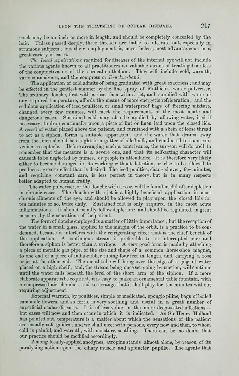 track may bo an inch or more in length, and should be completely concealed by the hair. Unless passed deeply, these threads are liable to ulcerate out, especially in strumous subjects ; but their employment is, nevertheless, most advantageous in a great variety of cases. The Local Applications required for diseases of the internal eye will not include the various agents known to all practitioners as valuable means of treating disorders of the conjunctiva or of the corneal epithelium. They will include cold, warmth, various anodynes, and the compress or Druckverband. The application of cold admits of being graduated with great exactness ; and may be effected in the gentlest manner by the fine spray of Mathieu's water pulveriser. The ordinary douche, first with a rose, then with a jet, and supplied with water of any required temperature, affords the means of more energetic refrigeration; and the sedulous application of iced poultices, or small waterproof bags of freezing mixture, changed every few minutes, will meet the requirements of the most acute and dangerous cases. Sustained cold may also be applied by allowing water, iced if necessary, to drop continually upon a piece of lint or linen laid upon the closed lids. A vessel of water placed above the patient, and furnished with a skein of loose thread to act as a siphon, forms a suitable apparatus ; and the water that drains away from the linen should be caught in a gutter of oiled silk, and conducted to some con- venient receptacle. Before arranging such a contrivance, the surgeon will do well to remember that the measure is a severe one, and that its self-acting character will cause it to be neglected by nurses, or people in attendance. It is therefore very likely either to become deranged in its working without detection, or else to be allowed to produce a greater effect than is desired. The iced poultice, changed every few minutes, and requiring constant care, is less perfect in theory, but is in many respects better adapted to human frailty. The water pulveriser, or the douche with a rose, will be found useful after depletion in chronic cases. The douche with a jet is a highly beneficial application in most chronic ailments of the eye, and should be allowed to play upon the closed lids for ten minutes or so, twice daily. Sustained cold is only required in the most acute inflammations. It should usually follow depletion; and should be regulated, in great measure, by the sensations of the patient. The form of douche employed is a matter of little importance ; but the reception of the water in a small glass, applied to the margin of the orbit, is a practice to be con- demned, because it interferes with the refrigerating effect that is the chief benefit of the application. A continuous stream is preferable to an interrupted one; and therefore a siphon is better than a syringe. A very good form is made by attaching a piece of metallic gas pipe, of the size and shape of a common horse-shoe magnet, to one end of a piece of india-rubber tubing four feet in length, and carrying a rose or jet at the other end. The metal tube will hang over the edge of a jug of water placed on a high shelf; and, the stream being once set going by suction, will continue until the water falls beneath the level of the short arm of the siphon. If a more elaborate apparatus be required, it is easy to make an ornamental table fountain, with a compressed air chamber, and to arrange that it shall play for ten minutes without requiring adjustment. External warmth, by poultices, simple or medicated, spongio piline, bags of boiled camomile flowers, and so forth, is very soothing and useful in a great number of superficial ocular diseases. It is of less value in the more deep-seated affections— but cases will now and then occur in which it is indicated. As Sir Henry Holland has pointed out, temperature is a matter about which the sensations of the patient are usually safe guides ; and we shall meet with persons, every now and then, to whom cold is painful, and warmth, with moisture, soothing. There can be no doubt that our practice should be modified accordingly. Among locally-applied anodynes, atropine stands almost alone, by reason of its paralysing action upon the ciliary muscle and sphincter pupillse. The agents that