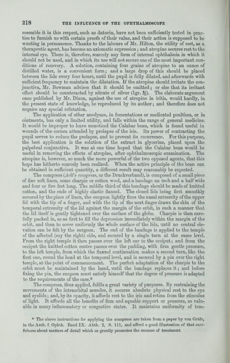 resemble it in this respect, such as daturin, have not been sufficiently tested in prac- tice to furnish us with certain proofs of their value, and their action is supposed to be wanting in permanence. Thanks to the labours of Mr. Hilton, the utility of rest, as a therapeutic agent, has become an axiomatic expression; and atropine secures rest to the internal eye. There is, therefore, scarcely any form of internal ophthalmia in which it should not be used, and in which its use will not secure one of the most important con- ditions of recovery. A solution, containing four grains of atropine to an ounce of distilled water, is a convenient form; and a large drop of this should be placed between the lids every four hours, until the pupil is fully dilated, and afterwards with sufficient frequency to maintain the dilatation. If the atropine should irritate the con- junctiva, Mr. Bowman advises that it should be omitted; or else that its irritant effect should be counteracted by nitrate of silver (lgr. 5j). The elaborate argument once published by Mr. Dixon, against the use of atropine in iritis, would hardly, in the present state of knowledge, be reproduced by its author; and therefore does not require any special refutation. The application of other anodynes, in fomentations or medicated poultices, or in ointments, has only a limited utility, and falls within the range of general medicine. It would be improper to leave unnoticed the Calabar bean, which is found useful in wounds of the cornea attended by prolapse of the iris. Its power of contracting the pupil serves to reduce the prolapse, and to prevent its recurrence. For this purpose, the best application is the solution of the extract in glycerine, placed upon the palpebral conjunctiva. It was at one time hoped that the Calabar bean would be useful in removing the effects of atropine, after ophthalmoscopic examination. The atropine is, however, so much the more powerful of the two opposed agents, that this hope has hitherto scarcely been realized. When the active principle of the bean can be obtained in sufficient quantity, a different result may reasonably be expected. The compress (Arlfs compress, or the Druckverband), is composed of a small piece of fine soft linen, some charpie or cotton wool, and a bandage an inch and a half wide and four or five feet long. The middle third of this bandage should be made of knitted cotton, and the ends of highly elastic flannel. The closed lids being first smoothly covered by the piece of linen, the surgeon lightly fixes the nasal extremity of the upper lid with the tip of a finger, and with the tip of the next finger draws the skin of the temporal extremity of the lid against the margin of the orbit, in such a manner that the lid itself is gently tightened over the surface of the globe. Charpie is then care- fully packed in, so as first to fill the depression immediately within the margin of the orbit, and then to cover uniformly the whole surface of the lids, until no central ele- vation can be felt by the surgeon. The end of the bandage is applied to the temple of the affected (say the right) side, and secured by a single turn at the same level. From the right temple it then passes over the left ear to the occiput; and from the occiput the knitted cotton centre passes over the padding, with firm gentle pressure, to the left temple, from which the flannel continuation makes a second turn, like the first one, round the head at the temporal level, and is secured by a pin over the right temple, at the point of commencement. The perfect adaptation of the charpie to the orbit must be maintained by the hand, until the bandage replaces it; and before fixing the pin, the surgeon must satisfy himself that the degree of pressure is adapted to the requirements of the case.* The compress, thus applied, fulfils a great variety of purposes. By restraining the movements of the intraorbital muscles, it secures absolute physical rest to the eye and eyelids; and, by its opacity, it affords rest to the iris and retina from the stimulus of light. It affords all the benefits of firm and equable support or pressure, so valu- able in many inflammatory or congestive states. It maintains uniformity of tem- * The above instructions for applying the compress are taken from a paper by von Grafe, in the Arch. f. Ophth. Band IX. Abth. 2, S. Ill, and afford a good illustration of that care- fulness about matters of detail which so greatly promotes the success of treatment.