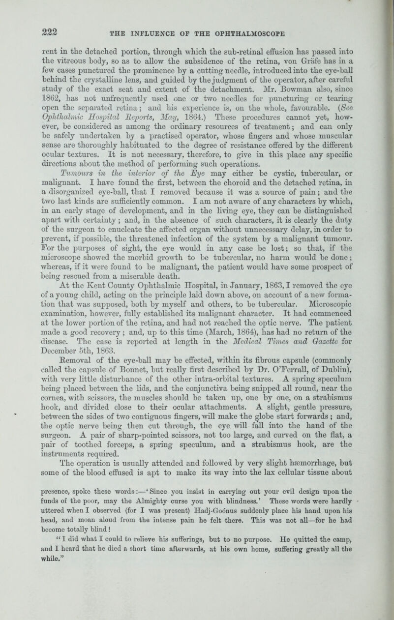 rent in the detached portion, through which the sub-retinal effusion has passed into the vitreous body, so as to allow the subsidence of the retina, von Grafe has in a few cases punctured the prominence by a cutting needle, introduced into the eye-ball behind the crystalline lens, and guided by the judgment of the operator, after careful study of the exact seat and extent of the detachment. Mr. Bowman also, since 1862, has not unfrequently used one or two needles for puncturing or tearing open the separated retina; and his experience is, on the whole, favourable. (See Ophthalmic Hospital Reports, May, 1864.) These procedures cannot yet, how- ever, be considered as among the ordinary resources of treatment; and can only be safely undertaken by a practised operator, whose fingers and whose muscular sense are thoroughly habituated to the degree of resistance offered by the different ocular textures. It is not necessary, therefore, to give in this place any specific directions about the method of performing such operations. Tumours in the interior of the Eye may either be cystic, tubercular, or malignant. I have found the first, between the choroid and the detached retina, in a disorganized eye-ball, that I removed because it was a source of pain; and the two last kinds are sufficiently common. I am not aware of any characters by which, in an early stage of development, and in the living eye, they can be distinguished apart with certainty; and, in the absence of such characters, it is clearly the duty of the surgeon to enucleate the affected organ without unnecessary delay, in order to prevent, if possible, the threatened infection of the system by a malignant tumour. For the purposes of sight, the eye would in any case be lost; so that, if the microscope showed the morbid growth to be tubercular, no harm would be done; whereas, if it were found to be malignant, the patient would have some prospect of being rescued from a miserable death. At the Kent County Ophthalmic Hospital, in January, 1863,1 removed the eye of a young child, acting on the principle laid down above, on account of a new forma- tion that was supposed, both by myself and others, to be tubercular. Microscopic examination, however, fully established its malignant character. It had commenced at the lower portion of the retina, and had not reached the optic nerve. The patient made a good recovery; and, up to this time (March, 1864), has had no return of the disease. The case is reported at length in the Medical Times and Gazette for December 5th, 1863. Eemoval of the eye-ball may be effected, within its fibrous capsule (commonly called the capsule of Bonnet, but really first described by Dr. O'Ferrall, of Dublin), with very little disturbance of the other intra-orbital textures. A spring speculum being placed between the lids, and the conjunctiva being snipped all round, near the cornea, with scissors, the muscles should be taken up, one by one, on a strabismus hook, and divided close to their ocular attachments. A slight, gentle pressure, between the sides of two contiguous fingers, will make the globe start forwards ; and, the optic nerve being then cut through, the eye will fall into the hand of the surgeon. A pair of sharp-pointed scissors, not too large, and curved on the flat, a pair of toothed forceps, a spring speculum, and a strabismus hook, are the instruments required. The operation is usually attended and followed by very slight haemorrhage, but some of the blood effused is apt to make its way into the lax cellular tissue about presence, spoke these words:—Since you insist in carrying out your evil design upon the funds of the poor, may the Almighty curse you with blindness.' These words were hardly uttered when I observed (for I was present) Hadj-Godnus suddenly place his hand upon his head, and moan aloud from the intense pain he felt there. This was not all—for he had become totally blind! I did what I could to relieve his sufferings, but to no purpose. He quitted the camp, and I heard that he died a short time afterwards, at his own home, suffering greatly all the while.