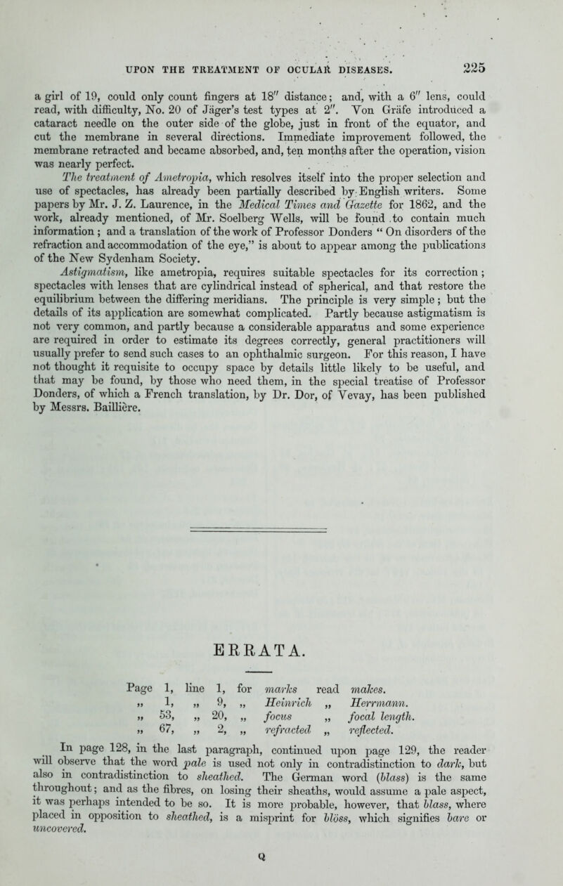 a girl of 19, could only count fingers at 18 distance; and, with a 6 lens, could read, with difficulty, No. 20 of Jager's test types at 2!>. Yon Grafe introduced a cataract needle on the outer side of the globe, just in front of the equator, and cut the membrane in several directions. Immediate improvement followed, the membrane retracted and became absorbed, and, ten months after the operation, vision was nearly perfect. The treatment of Ametropia, which resolves itself into the proper selection and use of spectacles, has already been partially described by: English writers. Some papers by Mr. J. Z. Laurence, in the Medical Times and Gazette for 1862, and the work, already mentioned, of Mr. Soelberg Wells, will be found .to contain much information ; and a translation of the work of Professor Donders On disorders of the refraction and accommodation of the eye, is about to appear among the publications of the New Sydenham Society. Astigmatism, like ametropia, requires suitable spectacles for its correction ; spectacles with lenses that are cylindrical instead of spherical, and that restore the equilibrium between the differing meridians. The principle is very simple ; but the details of its application are somewhat complicated. Partly because astigmatism is not very common, and partly because a considerable apparatus and some experience are required in order to estimate its degrees correctly, general practitioners will usually prefer to send such cases to an ophthalmic surgeon. For this reason, I have not thought it requisite to occupy space by details little likely to be useful, and that may be found, by those who need them, in the special treatise of Professor Donders, of which a French translation, by Dr. Dor, of Yevay, has been published by Messrs. Bailliere. ERRATA. Page 1, line 1, for marks read makes. „ 1, ,, 9, „ Heinrich „ Herrmann. „ 53, „ 20, „ focus „ focal length. » 67, „ 2, „ refracted „ reflected. In page 128, in the last paragraph, continued upon page 129, the reader will observe that the word pale is used not only in contradistinction to dark, but also in contradistinction to sheathed. The German word {Mass) is the same throughout; and as the fibres, on losing their sheaths, would assume a pale aspect, it was perhaps intended to be so. It is more probable, however, that blass, where placed in opposition to sheathed, is a misprint for Moss, which signifies bare or uncovered. Q