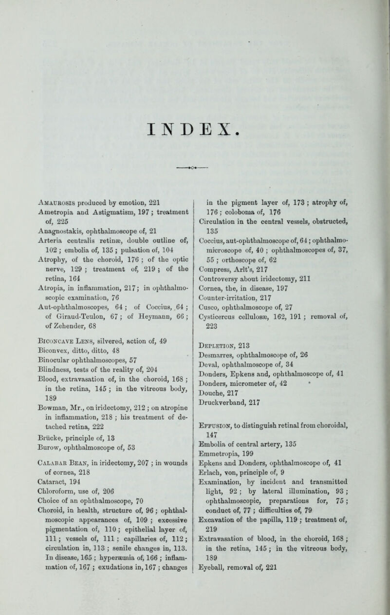 INDEX Amaurosis produced by emotion, 221 Ametropia and Astigmatism, 197 ; treatment of, 225 Anagnostakis, ophthalmoscope of, 21 Arteria centralis retinae, double outline of, 102 ; embolia of, 135 ; pulsation of, 104 Atrophy, of the choroid, 176 ; of the optic nerve, 129 ; treatment of, 219 ; of the retina, 164 Atropia, in inflammation, 217; in ophthalmo- scopic examination, 76 Aut-ophthalmoscopes, 64 ; of Coccius, .64 ; of Giraud-Teulon, 67; of Heymann, 66; of Zehender, 68 Biconcave Lens, silvered, action of, 49 Biconvex, ditto, ditto, 48 Binocular ophthalmoscopes, 57 Blindness, tests of the reality of, 204 Blood, extravasation of, in the choroid, 168 ; in the retina, 145 ; in the vitreous body, 189 Bowman, Mr., on iridectomy, 212 ; on atropine in inflammation, 218 ; his treatment of de- tached retina, 222 Brucke, principle of, 13 Burow, ophthalmoscope of, 53 Calabar Bean, in iridectomy, 207 ; in wounds of cornea, 218 Cataract, 194 Chloroform, use of, 206 Choice of an ophthalmoscope, 70 Choroid, in health, structure of, 96 ; ophthal- moscopic appearances of, 109 ; excessive pigmentation of, 110 ; epithelial layer of, 111; vessels of, 111 ; capillaries of, 112 ; circulation in, 113 ; senile changes in, 113. In disease, 165 ; hypereemia of, 166 ; inflam- mation of, 167 ; exudations in, 167 ; changes in the pigment layer of, 173 ; atrophy of, 176 ; coloboma of, 176 Circulation in the central vessels, obstructed, 135 Coccius, aut-ophthalmoscope of, 64; ophthalmo- metroscope of, 40 ; ophthalmoscopes of, 37, 55 ; orthoscope of, 62 Compress, Arlt's, 217 Controversy about iridectomy, 211 Cornea, the, in disease, 197 Counter-irritation, 217 Cusco, ophthalmoscope of, 27 Cysticercus cellulosse, 162, 191 ; removal of, 223 Depletion, 213 Desmarres, ophthalmoscope of, 26 Deval, ophthalmoscope of, 34 Donders, Epkens and, ophthalmoscope of, 41 Bonders, micrometer of, 42 Douche, 217 Druckverband, 217 Effusion, to distinguish retinal from choroidal, 147 Embolia of central artery, 135 Emmetropia, 199 Epkens and Donders, ophthalmoscope of, 41 Erlach, von, principle of, 9 Examination, by incident and transmitted light, 92 ; by lateral illumination, 93 ; ophthalmoscopic, preparations for, 75 ; conduct of, 77 ; difficulties of, 79 Excavation of the papilla, 119 ; treatment of, 219 Extravasation of blood, in the choroid, 168 ; in the retina, 145 ; in the vitreous body, 189 Eyeball, removal of, 221