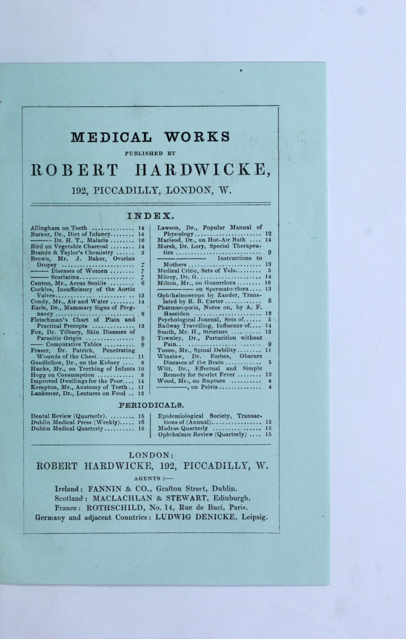 MEDICAL WORKS PUBLISHED BY ROBERT HARDWICKE, 192, PICCADILLY, LONDON, W. Allingham on Teeth 14 Barker, Dr., Diet of Infancy 14 Dr. H. T., Malaria 10 Bird on Vegetable Charcoal 14 Brande & Taylor's Chemistry 3 Brown, Mr. J. Baker, Ovarian Dropsy 7 Diseases of Women 7 Scarlatina 7 Canton, Mr., Arcus Senilis 6 Cockles, Insufficiency of the Aortic Valves .. 13 Condy, Mr., Air and Water 14 Earle, Dr., Mammary Signs of Preg- nancy .8 Fleischman's Chart of Plain and Practical Precepts 13 Fox, Dr. Tilbury, Skin Diseases of Parasitic Origin 9 Comparative Tables Q Fraser, Dr. Patrick, Penetrating Wounds of the Chest 11 Goodfellow, Dr., on the Kidney 8 Hanks, Mr., on Teething of Infants 10 Hogg on Consumption 8 Improved Dwellings for the Poor.... 14 Kempton, Mr., Anatomy of Teeth .. 11 Lankester, Dr., Lectures on Food ,. 12 Dental Review (Quarterly) 15 Dublin Medical Press (Weekly) 16 Dublin Medical Quarterly 15 Lawson, Dr., Popular Manual of Physiology 12 Macleod, Dr., on Hot-Air Bath 14 Marsh, Dr. Lory, Special Therapeu- tics 9 Instructions to Mothers 13 Medical Critic, Sets of Vols 5 Milroy, Dr. G 14 Milton, Mr., on Gonorrhoea 10 on Spermatotrhcea 13 Ophthalmoscope by Zander, Trans- lated by R. B. Carter 6 Pharmacopoeia, Notes on, by A. F. Haselden 12 Psychological Journal, Sets of 5 Railway Travelling, Influence of.... 14 Smith, Mr. H., Stricture 13 Townley, Dr., Parturition without Pain. 9 Tuson, Mr., Spinal Debility 11 Winslow, Dr. Forbes, Obscure Diseases of the Brain 5 Witt, Dr., Effectual arid Simple Remedy for Scarlet Fever 13 Wood, Mr., on Rupture 4 ■ , on Pelvis 4 Epidemiological Society, Transac- tions of (Annual) 15 Madras Quarterly 15 Ophthalmic Review (Quarterly) .... 15 PEBIODICALS. LONDON: EOBEET HAEDWICKE, 192, PICCADILLY, W. AGENTS: Ireland: FANNIN & CO., Grafton Street, Dublin. Scotland : MACLACHLAN & STEWART, Edinburgh. France: ROTHSCHILD, No. 14, Rue de Buci, Paris. Germany and adjacent Countries: LUDW1G DENICKE, Leipsig.