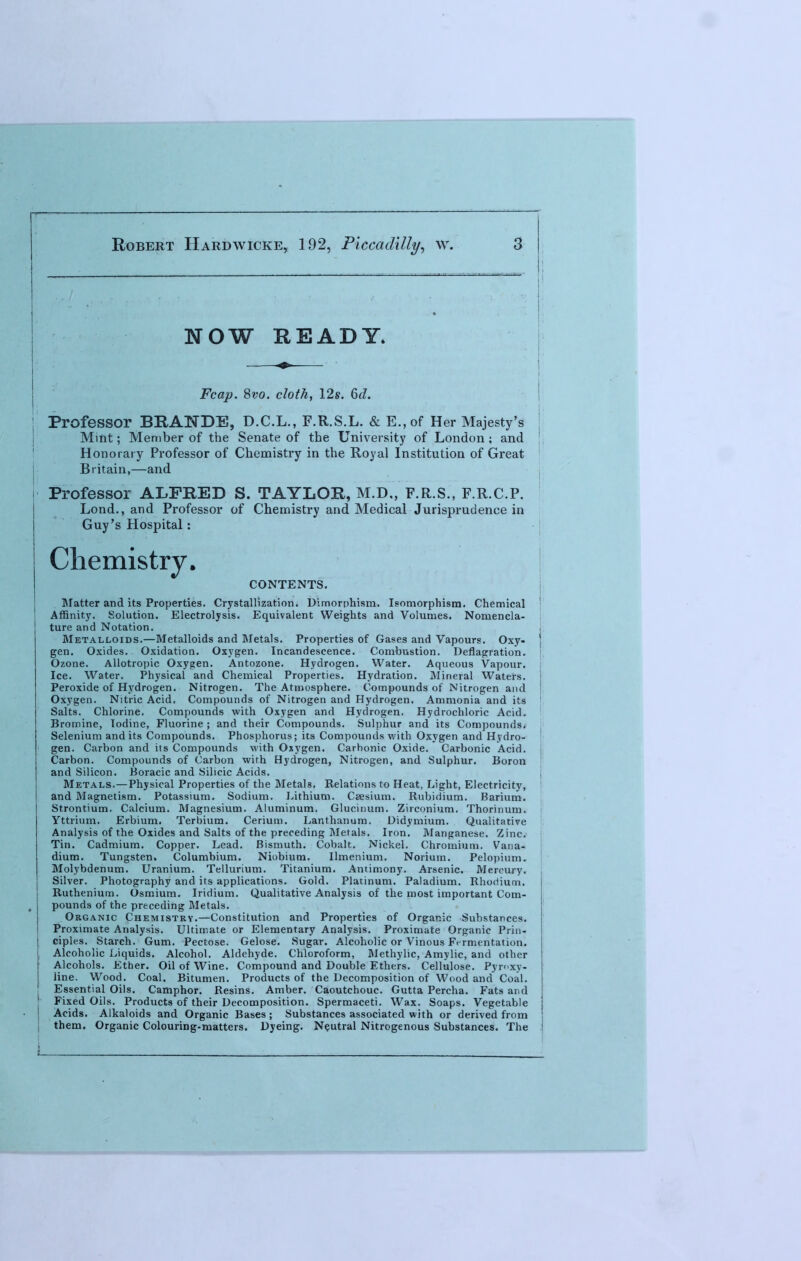 NOW READY. Fcap. Svo. cloth, 12s. 6d. \\ Professor BRANDE, D.C.L., F.R.S.L. & E.,of Her Majesty's Mint; Member of the Senate of the University of London; and [ Honorary Professor of Chemistry in the Royal Institution of Great Britain,—and Professor ALFRED S. TAYLOR, M.D., F.R.S., F.R.C.P. Lond., and Professor of Chemistry and Medical Jurisprudence in Guy's Hospital: Chemistry. CONTENTS. Matter and its Properties. Crystallization. Dimorphism. Isomorphism. Chemical Affinity. Solution. Electrolysis. Equivalent Weights and Volumes. Nomencla- ture and Notation. Metalloids.—Metalloids and Metals. Properties of Gases and Vapours. Oxy- ) gen. Oxides. Oxidation. Oxygen. Incandescence. Combustion. Deflagration. Ozone. Allotropic Oxygen. Antozone. Hydrogen. Water. Aqueous Vapour. Ice. Water. Physical and Chemical Properties. Hydration. Mineral Waters, j Peroxide of Hydrogen. Nitrogen. The Atmosphere. Compounds of Nitrogen and ! Oxygen. Nitric Acid, Compounds of Nitrogen and Hydrogen. Ammonia and its Salts. Chlorine. Compounds with Oxygen and Hydrogen. Hydrochloric Acid. Bromine, Iodine, Fluorine ; and their Compounds. Sulphur and its Compounds. Selenium and its Compounds. Phosphorus; its Compounds with Oxygen and Hydro- ' gen. Carbon and its Compounds with Oxygen. Carbonic Oxide. Carbonic Acid. Carbon. Compounds of Carbon with Hydrogen, Nitrogen, and Sulphur. Boron and Silicon. Boracic and Silicic Acids. Metals.—Physical Properties of the Metals. Relations to Heat, Light, Electricity, and Magnetism. Potassium. Sodium. Lithium. Caesium. Rubidium. Barium. Strontium. Calcium. Magnesium. Aluminum. Glucinum. Zirconium. Thorinum. Yttrium. Erbium. Terbium. Cerium. Lanthanum. Didymium. Qualitative Analysis of the Oxides and Salts of the preceding Metals. Iron. Manganese. Zinc. Tin. Cadmium. Copper. Lead. Bismuth. Cobalt. Nickel. Chromium. Vana- dium. Tungsten. Columbium. Niobium. Ilmenium. Norium. Pelopium. Molybdenum. Uranium. Tellurium. Titanium. Antimony. Arsenic. Mercury. Silver. Photography and its applications. Gold. Platinum. Paladium. Rhodium. Ruthenium. Osmium. Iridium. Qualitative Analysis of the most important Com- pounds of the preceding Metals. Organic Chemistry.—Constitution and Properties of Organic Substances. Proximate Analysis. Ultimate or Elementary Analysis. Proximate Organic Prin- ciples. Starch. Gum. Pectose. Gelose. Sugar. Alcoholic or Vinous Fermentation. Alcoholic Liquids. Alcohol. Aldehyde. Chloroform, Methylic, Amylic, and other Alcohols. Ether. Oil of Wine. Compound and Double Ethers. Cellulose. Pyroxy- line. Wood. Coal. Bitumen. Products of the Decomposition of Wood and Coal. Essential Oils. Camphor. Resins. Amber. Caoutchouc. Gutta Percha. Fats and Fixed Oils. Products of their Decomposition. Spermaceti. Wax. Soaps. Vegetable 1 Acids. Alkaloids and Organic Bases; Substances associated with or derived from them. Organic Colouring-matters. Dyeing. Neutral Nitrogenous Substances. The