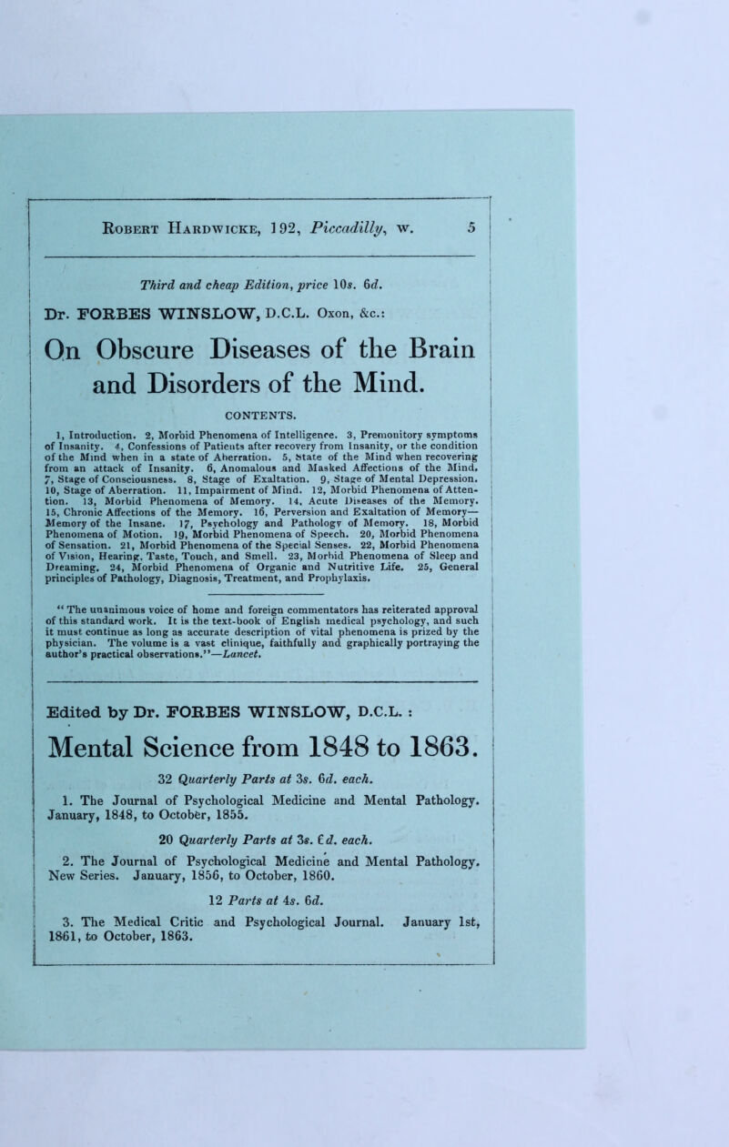 Third and cheap Edition, price 10s. 6d. Dr. FORBES WINSLOW, D.C.L. Oxon, &c.t Qn Obscure Diseases of the Brain and Disorders of the Mind. CONTENTS. 1, Introduction. 2, Morbid Phenomena of Intelligence. 3, Premonitory symptoms of Insanity. 4, Confessions of Patients after recovery from Insanity, or the condition of the Mind when in a state of Aherration. 5, State of the Mind when recovering from an attack of Insanity. 6, Anomalous and Masked Affections of the Mind. 7, Stage of Consciousness. 8, Stage of Exaltation. 9, Stage of Mental Depression. 10, Stage of Aberration. 11, Impairment of Mind. 12, Morbid Phenomena of Atten- tion. 13, Morbid Phenomena of Memory. 14, Acute Diseases of the Memory. 15, Chronic Affections of the Memory. 16, Perversion and Exaltation of Memory— Memory of the Insane. 17, Psychology and Pathologv of Memory. 18, Morbid Phenomena of Motion. 19, Morbid Phenomena of Speech. 20, Morbid Phenomena of Sensation. 21, Morbid Phenomena of the Special Senses. 22, Morbid Phenomena of Vision, Hearing, Taste, Touch, and Smell. 23, Morbid Phenomena of Sleep and Dreaming. 24, Morbid Phenomena of Organic and Nutritive Life. 25, General principles of Pathology, Diagnosis, Treatment, and Prophylaxis.  The unanimous voice of home and foreign commentators has reiterated approval of this standard work. It is the text-book of English medical psychology, and such it must continue as long as accurate description of vital phenomena is prized by the physician. The volume is a vast clinique, faithfully and graphically portraying the author's practical observations.—Lancet. Edited by Dr. FORBES WINSLOW, D.C.L. : Mental Science from 1848 to 1863. 32 Quarterly Paris at 3s. 0>d. each. 1. The Journal of Psychological Medicine and Mental Pathology. January, 1848, to October, 1855. 20 Quarterly Parts at Zs. £d. each. j 2. The Journal of Psychological Medicine and Mental Pathology, j New Series. January, 1856, to October, 1860. 12 Parts at 4s. Gd. 3. The Medical Critic and Psychological Journal. January 1st, j 1861, to October, 1863.