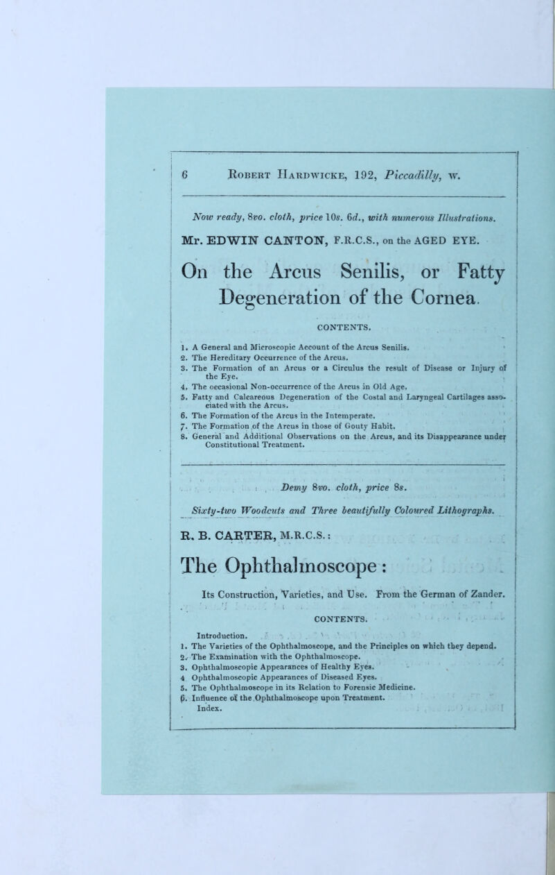 Now ready, 8vo. cloth, price 10s. 6^., with numerous Illustrations. Mr. EDWIN CANTON, F.R.C.S., on the AGED EYE. On the Arcus Senilis, or Fatty Degeneration of the Cornea. CONTENTS. 1. A General and Microscopic Account of the Arcus Senilis. 2. The Hereditary Occurrence of the Arcus. 3. The Formation of an Arcus or a Circulus the result of Disease or Injury of the Eye. 4. The occasional Non-occurrence of the Arcus in Old Age. 5. Fatty and Calcareous Degeneration of the Costal and Laryngeal Cartilages asso- ciated with the Arcus. 6. The Formation of the Arcus in the Intemperate. /. The Formation of the Arcus in those of Gouty Habit. 8. General and Additional Observations on the Arcus, and its Disappearance under Constitutional Treatment. Demy 8vo. cloth, price 8s. Siwty-two Woodcuts and Three beautifully Coloured Lithographs. R, B. CARTER, M.R.C.S.: The Ophthalmoscope: Its Construction, Varieties, and Use. From the German of Zander. CONTENTS. Introduction. 1. The Varieties of the Ophthalmoscope, and the Principles on which they depend. 2. The Examination with the Ophthalmoscope. 3. Ophthalmoscopic Appearances of Healthy Eyes. 4 Ophthalmoscopic Appearances of Diseased Eyes. 5. The Ophthalmoscope in its Relation to Forensic Medicine, p. Influence of, the Ophthalmoscope upon Treatment. Index.