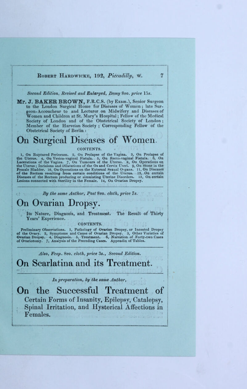 Second Edition, Revised and Enlarged, Demy Svo. price 15s. Mr. J. BAKER BROWN, F.R.C.S. (byExam.^ Senior Surgeon to the London Surgical Home for Diseases of Women; late Sur- geon-Accoucheur to and Lecturer on Midwifery and Diseases of Women and Children at St. Mary's Hospital; Fellow of the Medical Society of London and of the Obstetrical Society of London ; Member of the Harveian Society ; Corresponding Fellow of the Obstetrical Society of Berlin : On Surgical Diseases of Women. CONTENTS. I, On Ruptured Perineum. 2, On Prolapse of the Vagina. 3, On Prolapse of the Uterus. 4, On Vesico-vaginal Fistula. 5, On Recto-vaginal Fistula. 6, On Lacerations of the Vagina. 7, On Tumours of the Uterus. 8, On Operations on the Uterus ; Incisions and Dilatations of the Os and Cervix Uteri. 9, On Stone in the Female Bladder. 10, On Operations on the External Sexual Organs. 11, On Diseases of the Rectum resulting from certain conditions of the Uterus. 12, .On certain Diseases of the Rectum producing or simulating Uterine Disorders. 13, On certain Lesions connected with Sterility in the Female. 14, On Ovarian Dropsy. By the same Author, Post Svo. cloth, price Is. On Ovarian Dropsy. Its Nature, Diagnosis, and Treatment. The Result of Thirty Years' Experience. CONTENTS. Preliminary Observations. 1, Pathology of Ovarian Dropsy, or Incested Dropsy of the Ovary. 2, Symptoms and Cause of Ovarian Dropsy. 3, Other Varieties of Ovarian Dropsy. 4, Diagnosis, 5, Treatment, 6, Narration of Forty-two Cases of Ovariotomy. 7> Analysis of the Preceding Cases. Appendix of Tables. Also, Fcap. 8vo. cloth, price 3s., Second Edition. On Scarlatina and its Treatment. In preparation, by the same Author, On the Successful Treatment of Certain Forms of Insanity, Epilepsy, Catalepsy, Spinal Irritation, and Hysterical Affections in Females.