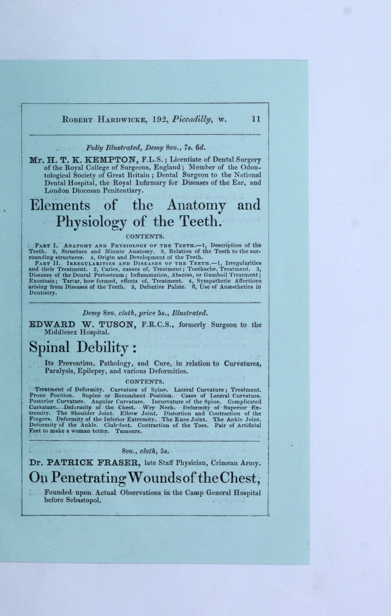 Fully Illustrated, Demy 8vo., Is. 6d. Mr. H. T. K. KEMPTON, F.L.S.; Licentiate of Dental Surgery of the Royal College of Surgeons, England; Member of the Odon- tological Society of Great Britain ; Dental Surgeon to the National Dental Hospital, the Royal Infirmary for Diseases of the Ear, and London Diocesan Penitentiary. Elements of the Anatomy and Physiology of the Teeth. CONTENTS. Part I. Anatomy and Physiology of the Teeth.—I, Description of the Teeth. 2, Structure and Minute Anatomy. 3, Relation of the Teeth to the sur- rounding structures. 4, Origin and Development of the Teeth. Part II. Irregularities and Diseases of the Teeth.—1, Irregularities and their Treatment. 2, Caries, causes of, Treatment; Toothache, Treatment. 3, Diseases of the Dental Periosteum; Inflammation, Abscess, or Gumboil Treatment; Exostosis; Tartar, how formed, effects of, Treatment. 4, Sympathetic Affections arising from Diseases of the Teeth. 5, Defective Palate. 6, Use of Anaesthetics in Dentistry. Demy Svo. cloth, price 5s., Illustrated. EDWARD W. TTJSON, F.R.C.S., formerly Surgeon to the Middlesex Hospital. Spinal Debility: Its Prevention, Pathology, and Cure, in relation to Curvatures, Paralysis, Epilepsy, and various Deformities. CONTENTS. Treatment of Deformity. Curvature of Spine. Lateral Curvature ; Treatment. Prone Position. Supine or Recumbent Position. Cases of Lateral Curvature. Posterior Curvature. Angular Curvature. Incurvature of the Spine. Complicated Curvature,-4>eformity of the Chest. Wry Neck. Deformity of Superior Ex- tremity. The Shoulder Joint. Elbow Joint. Distortion and Contraction of the Fingers. Deformity of the Inferior Extremity. The Knee Joint. The Ankle Joint. Deformity of the Ankle. Club-foot. Contraction of the Toes. Pair of Artificial Feet to make a woman totter. Tumours. Svo., cloth, 5s. Dr. PATRICK FRASER, late Staff Physician, Crimean Army. Ou Penetrating Wounds of the Chest, Founded: upon Actual Observations in the Camp General Hospital before Sebastopol.