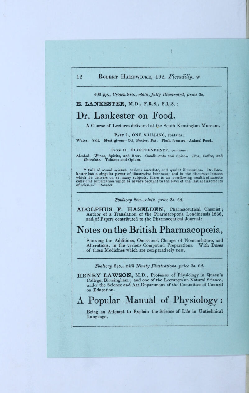 400 pp., Crown Svo., cloth, fully Illustrated, price 3s. E. LANKESTER, M.D., F.R.S., F.L.S.: Dr. Lankester on Food. A Course of Lectures delivered at the South Kensington Museum. Part I., ONE SHILLING, contains: Water. Salt. Heat-givers—Oil, Butter, Fat. Flesh-formers—Animal Food. Part II., EIGHTEENPENpE, contains: Alcohol. Wines, Spirits, and Beer. Condiments and Spices. Tea, Coffee, and Chocolate. Tobacco and Opium.  Full of sound science, curious anecdote, and quaint illustration. Dr. Lan- kester has a singular power of illustrative keenness; and in the discursive lessons which he delivers on so many subjects, there is an overflowing wealth of miuute collateral information which is always brought to the level of the last achievements of science.—Lancet. Foolscap 8vo., cloth, price 2s. 6d. ADOLPHUS P. HASELDEN, Pharmaceutical Chemist; Author of a Translation of the Pharmacopoeia Londinensis 1836, and of Papers contributed to the Pharmaceutical Journal: Notes on the British Pharmacopoeia, Showing the Additions, Omissions, Change of Nomenclature, and Alterations, in the various Compound Preparations. With Doses of those Medicines which are comparatively new. Foolscap 8vo., with Ninety Illustrations, price 2s. 6d. HENRY LAWSON, M.D., Professor of Physiology in Queen's College, Birmingham ; and one of the Lecturers on Natural Science, under the Science and Art Department of the Committee of Council on Education. A Popular Manual of Physiology: Being an Attempt to Explain the Science of Life in Untechnical Language.