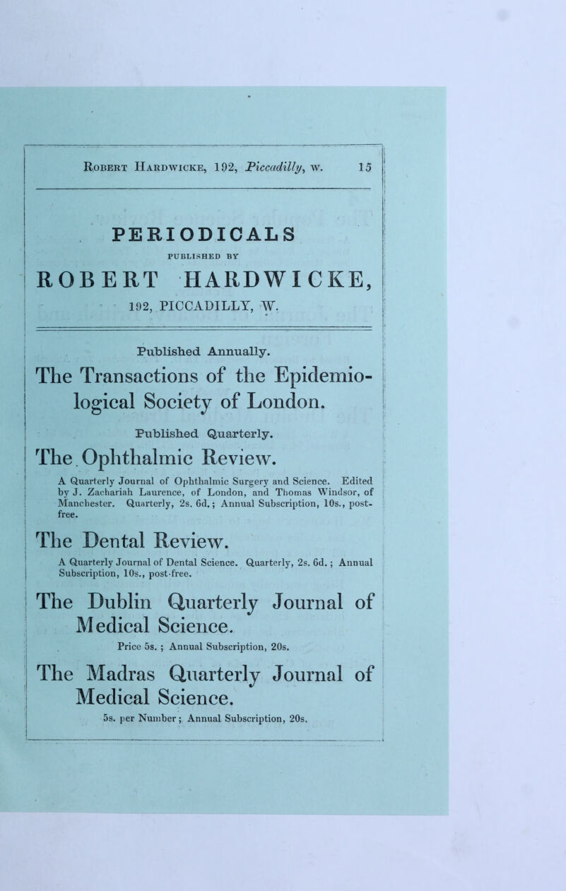 PERIODICALS PUBLISHED BY ROBERT HARDWICKE, 192, PICCADILLY, W. Published Annually. The Transactions of the Epidemio- logical Society of London. Published Quarterly. The. Ophthalmic Review. A Quarterly Journal of Ophthalmic Surgery and Science. Edited by J. Zachariah Laurence, of London, and Thomas Windsor, of Manchester. Quarterly, 2s. 6d.; Annual Subscription, 10s., post- free. The Dental Review. A Quarterly Journal of Dental Science. Quarterly, 2s. 6d.; Annual Subscription, 10s., post-free. The Dublin Quarterly Journal of Medical Science. Price 5s. ; Annual Subscription, 20s. The Madras Quarterly Journal of Medical Science. 5s. per Number; Annual Subscription, 20s.