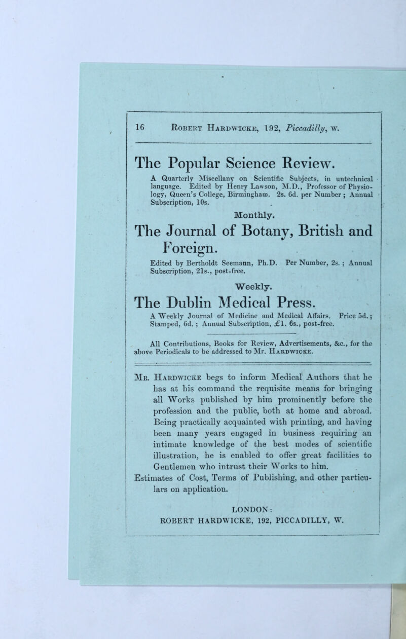 The Popular Science Review. A Quarterly Miscellany on Scientific Subjects, in untechnical language. Edited by Henry Law sod, M.D., Professor of Physio- logy, Queen's College, Birmingham. 2s. 6d. per Number ; Annual Subscription, 10s. Monthly. The Journal of Botany, British and Foreign. Edited by Bertboldt Seemann, Ph.D. Per Number, 2s. ; Annual Subscription, 21s., post-free. Weekly. The Dublin Medical Press. A Weekly Journal of Medicine and Medical Affairs. Price 5d.; Stamped, 6d. ; Annual Subscription, £l. 6s., post-free. All Contributions, Books for Review, Advertisements, &c, for the above Periodicals to be addressed to Mr. Hardwicke. Mr. Hardwicke begs to inform Medical Authors that he has at his command the requisite means for bringing all Works published by him prominently before the j profession and the public, both at home and abroad. Being practically acquainted with printing, and having been many years engaged in business requiring an intimate knowledge of the best modes of scientific illustration, he is enabled to offer great facilities to Gentlemen who intrust their Works to him. Estimates of Cost, Terms of Publishing, and other particu- lars on application. LONDON: ROBERT HARDWICKE, 192, PICCADILLY, W.