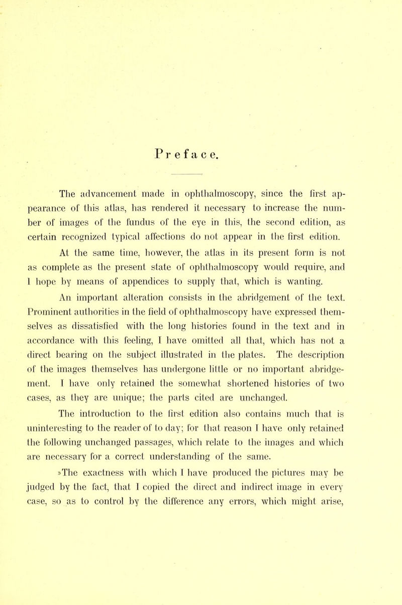 Preface. The advancement made in ophthalmoscopy, since the first ap- pearance of this atlas, has rendered it necessary to increase the num- ber of images of the fundus of the eye in this, the second edition, as certain recognized typical affections do not appear in the first edition. At the same time, however, the atlas in its present form is not as complete as the present state of ophthalmoscopy would require, and 1 hope by means of appendices to supply that, which is wanting. An important alteration consists in the abridgement of the text. Prominent authorities in the field of ophthalmoscopy have expressed them- selves as dissatisfied with the long histories found in the text and in accordance with this feeling, I have omitted all that, which has not a direct bearing on the subject illustrated in the plates. The description of the images themselves has undergone little or no important abridge- ment. I have only retained the somewhat shortened histories of two cases, as they are unique; the parts cited are unchanged. The introduction to the first edition also contains much that is uninteresting to the reader of to day; for that reason I have only retained the following unchanged passages, which relate to the images and which are necessary for a correct understanding of the same. »The exactness with which I have produced the pictures may be judged by the fact, that I copied the direct and indirect image in every case, so as to control by the difference any errors, which might arise,