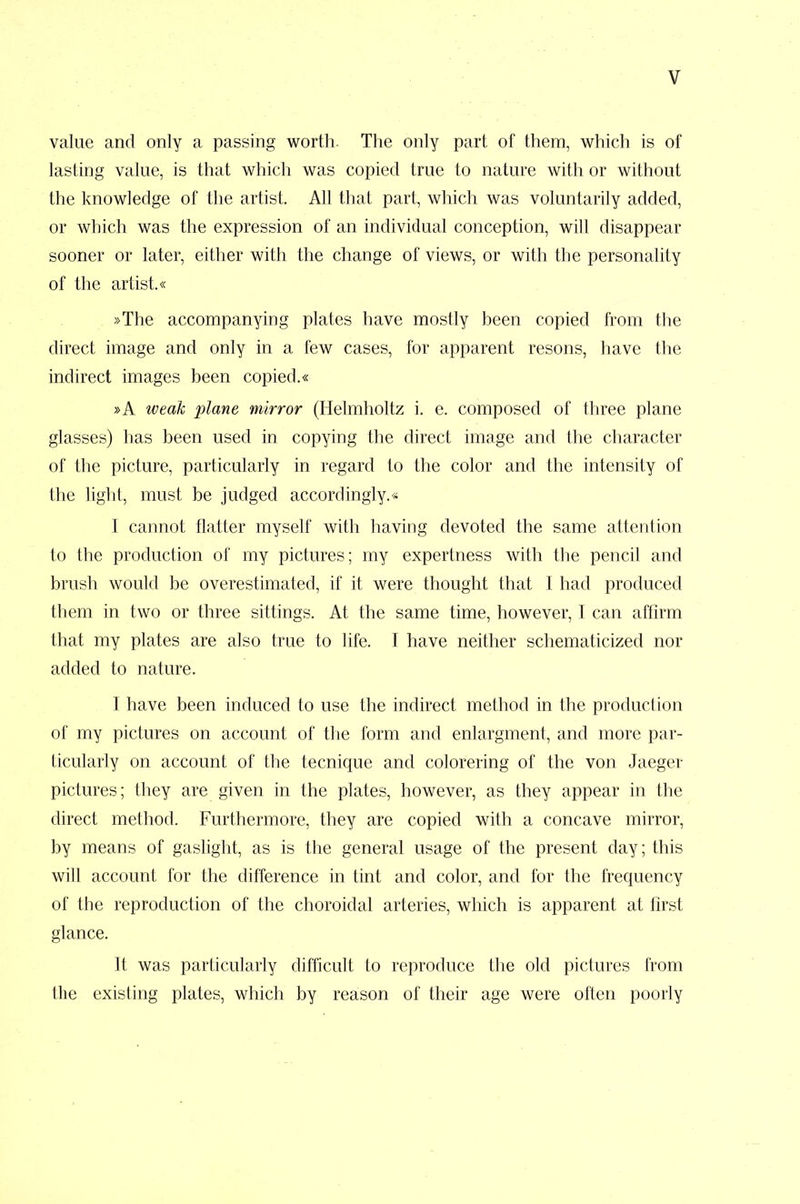 value and only a passing worth. The only part of them, which is of lasting value, is that which was copied true to nature with or without the knowledge of the artist. All that part, which was voluntarily added, or which was the expression of an individual conception, will disappear sooner or later, either with the change of views, or with the personality of the artist.« »The accompanying plates have mostly heen copied from the direct image and only in a few cases, for apparent resons, have the indirect images been copied.« »A weak plane mirror (Helmholtz i. e. composed of three plane glasses) has been used in copying the direct image and the character of the picture, particularly in regard to the color and the intensity of the light, must be judged accordingly.* I cannot flatter myself with having devoted the same attention to the production of my pictures; my expertness with the pencil and brush would be overestimated, if it were thought that I had produced them in two or three sittings. At the same time, however, I can affirm that my plates are also true to life. I have neither schematicized nor added to nature. I have been induced to use the indirect method in the production of my pictures on account of the form and enlargment, and more par- ticularly on account of the tecnique and colorering of the von Jaeger pictures; they are given in the plates, however, as they appear in the direct method. Furthermore, they are copied with a concave mirror, by means of gaslight, as is the general usage of the present day; this will account for the difference in tint and color, and for the frequency of the reproduction of the choroidal arteries, which is apparent at first glance. It was particularly difficult to reproduce the old pictures from the existing plates, which by reason of their age were often poorly
