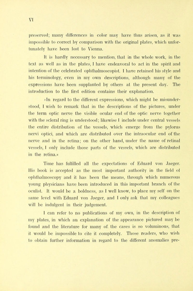 preserved; many differences in color may have thus arisen, as it was impossible to correct by comparison with the original plates, which unfor- tunately have been lost to Vienna. It is hardly necessary to mention, that in the whole work, in the text as well as in the plates, I have endeavoral to act in the spirit and intention of the celebrated ophthalmoscopist. I have retained his style and his terminology, even in my own descriptions, although many of the expressions have been supplanted by others at the present day. The introduction to the first edition contains their explanation. »In regard to the different expressions, which might be misunder- stood, I wish to remark that in the descriptions of the pictures, under the term optic nerve the visible ocular end of the optic nerve together with the scleral ring is understood; likewise I include under central vessels the entire distribution of the vessels, which emerge from the pylorus nervi optici, and which are distributed over the intraocular end of the nerve and in the retina; on the other hand, under the name of retinal vessels, I only include those parts of the vessels, which are distributed in the retina.« Time has fulfilled all the expectations of Eduard von Jaeger. His book is accepted as the most important authority in the field of ophthalmoscopy and it has been the means, through which numerous young physicians have been introduced in this important branch of the oculist. It would be a boldness, as I well know, to place my self on the same level with Eduard von Jaeger, and I only ask that my colleagues will be indulgent in their judgement. I can refer to no publications of my own, in the description of my plates, in which an explanation of the appearance pictured may be found and the literature for many of. the cases is so voluminous, that it would be impossible to cite it completely. Those readers, who wish to obtain further information in regard to the different anomalies pre-