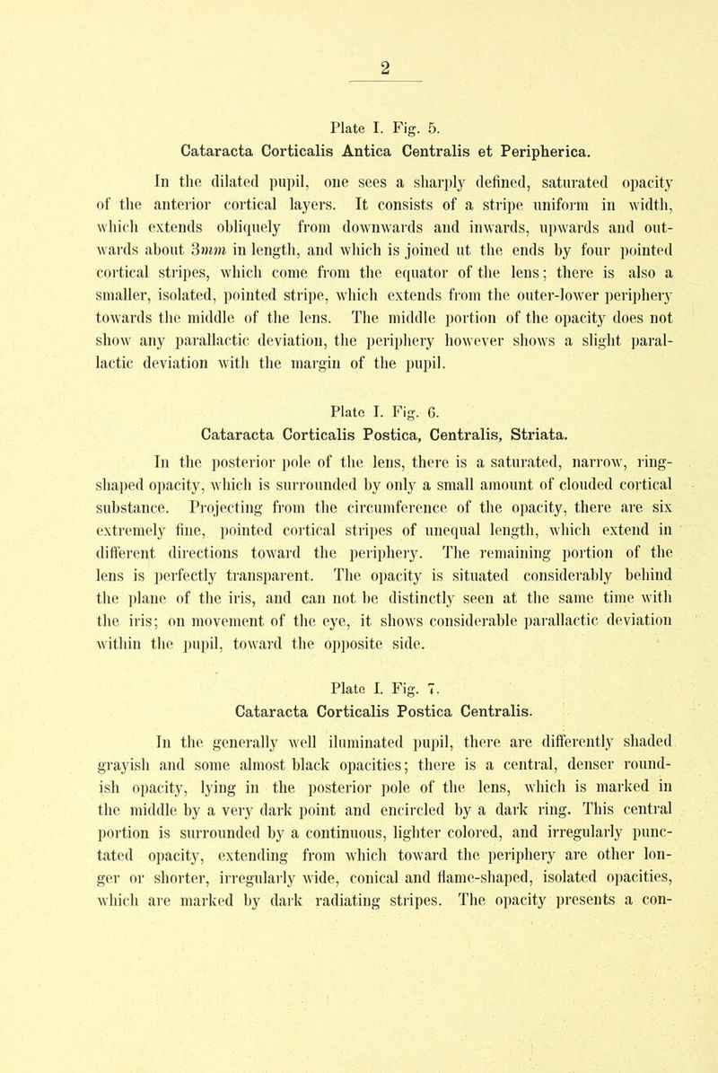 Plate I. Fig. 5. Cataracta Corticalis Antica Centralis et Peripherica. In the dilated pupil, one sees a sharply defined, saturated opacity of the anterior cortical layers. It consists of a stripe uniform in width, which extends obliquely from downwards and inwards, upwards and out- wards about 3mm in length, and which is joined ut the ends by four pointed cortical stripes, which come from the equator of the lens; there is also a smaller, isolated, pointed stripe, which extends from the outer-lower periphery towards the middle of the lens. The middle portion of the opacity does not show any parallactic deviation, the periphery however shows a slight paral- lactic deviation with the margin of the pupil. Plate I. Fig. 6. Cataracta Corticalis Postica, Centralis, Striata. In the posterior pole of the lens, there is a saturated, narrow, ring- shaped opacity, which is surrounded by only a small amount of clouded cortical substance. Projecting from the circumference of the opacity, there are six extremely fine, pointed cortical stripes of unequal length, which extend in different directions toward the periphery. The remaining portion of the lens is perfectly transparent. The opacity is situated considerably behind the plane of the iris, and can not be distinctly seen at the same time with the iris; on movement of the eye, it shows considerable parallactic deviation within the pupil, toward the opposite side. Plate I. Fig. 7. Cataracta Corticalis Postica Centralis. In the generally well iluminated pupil, there are differently shaded grayish and some almost black opacities; there is a central, denser round- ish opacity, lying in the posterior pole of the lens, which is marked in the middle by a very dark point and encircled by a dark ring. This central portion is surrounded by a continuous, lighter colored, and irregularly punc- tated opacity, extending from which toward the periphery are other lon- ger or shorter, irregularly wide, conical and flame-shaped, isolated opacities, which are marked by dark radiating stripes. The opacity presents a con-